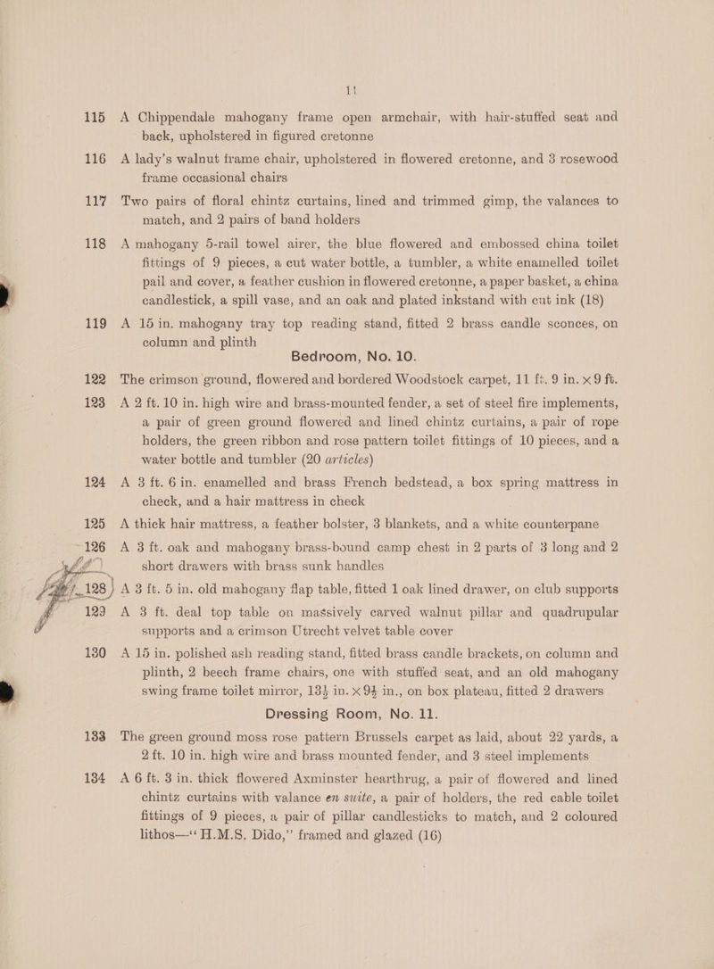 115 116 ab ar 118 119 122 aoe on 130 133 134 it A Chippendale mahogany frame open armchair, with hair-stuffed seat and back, upholstered in figured cretonne A lady’s walnut frame chair, upholstered in flowered cretonne, and 3 rosewood frame occasional chairs Two pairs of floral chintz curtains, lined and trimmed gimp, the valances to match, and 2 pairs of band holders A mahogany 5-rail towel airer, the blue flowered and embossed china, toilet fittings of 9 pieces, a cut water bottle, a tumbler, a white enamelled toilet pail and cover, a feather cushion in flowered cretonne, a paper basket, a china candlestick, a spill vase, and an oak and plated inkstand with cut ink (18) A 15 in. mahogany tray top reading stand, fitted 2 brass candle sconces, on column and plinth Bedroom, No. 10. The crimson ground, flowered and bordered Woodstock carpet, 11 ft. 9 in. x 9 ft. A 2 ft.10 in. high wire and brass-mounted fender, a set of steel fire implements, a pair of green ground flowered and lined chintz curtains, a pair of rope holders, the green ribbon and rose pattern toilet fittings of 10 pieces, and a water bottle and tumbler (20 artzcles) A 8 ft. 6in. enamelled and brass French bedstead, a box spring mattress in check, and a hair mattress in check A thick hair mattress, a feather bolster, 3 blankets, and a white counterpane A 3 ft. oak and mahogany brass-bound camp chest in 2 parts of 3 long and 2 short drawers with brass sunk handles A 3 ft. deal top table on massively carved walnut pillar and quadrupular supports and a crimson Utrecht velvet table cover A 15 in. polished ash reading stand, fitted brass candle brackets, on column and plinth, 2 beech frame chairs, one with stuffed seat, and an old mahogany swing frame toilet mirror, 154 in. x 94 in., on box plateau, fitted 2 drawers Dressing Room, No. 11. The green ground moss rose pattern Brussels carpet as laid, about 22 yards, a 2{t. 10 in. high wire and brass mounted fender, and 3 steel implements A 6 ft. 3 in. thick flowered Axminster hearthrug, a pair of flowered and lined chintz curtains with valance en swite, a pair of holders, the red cable toilet fittings of 9 pieces, a pair of pillar candlesticks to match, and 2 coloured lithos—‘‘ H.M.§, Dido,” framed and glazed (16)