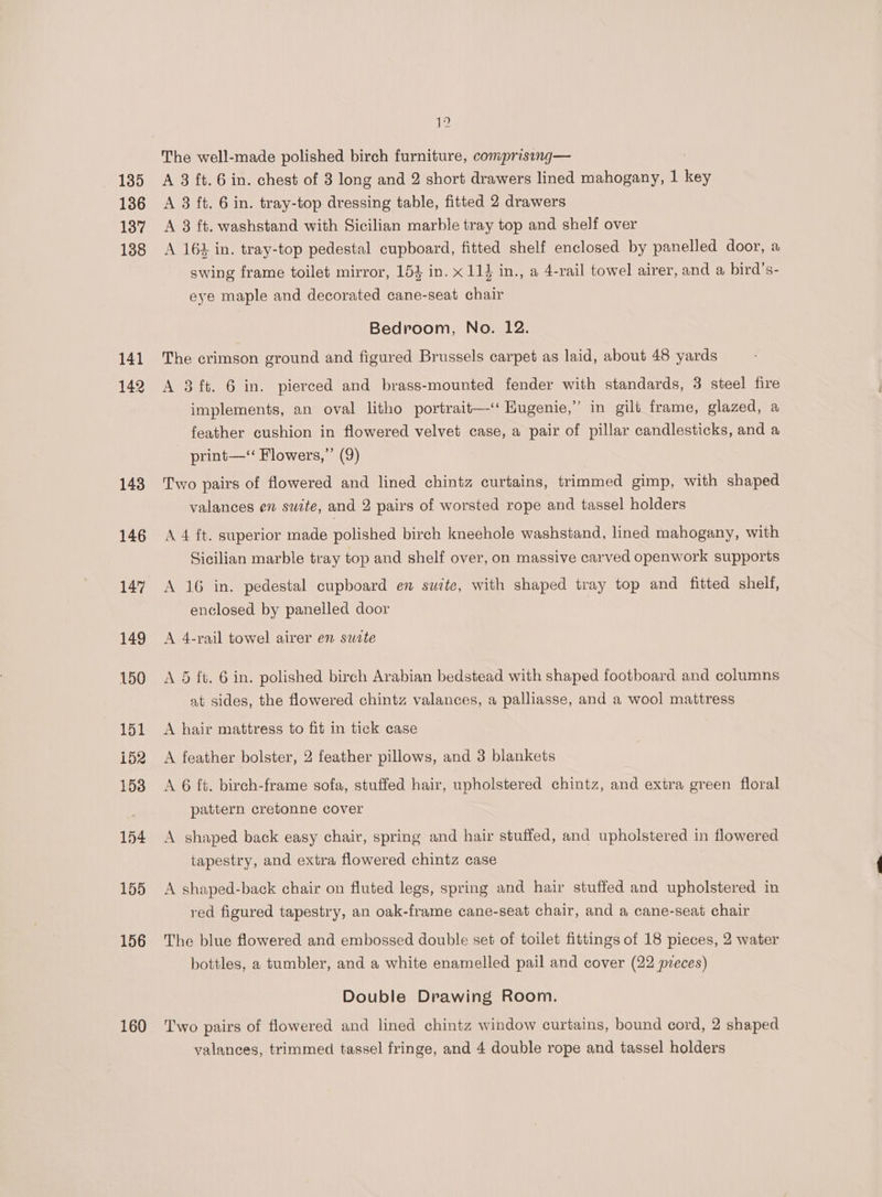 135 136 137 138 141 142 143 146 147 149 150 151 152 153 154 155 156 160 19 The well-made polished birch furniture, comprising— A 3 ft. 6 in. chest of 3 long and 2 short drawers lined mahogany, 1 ee A 3 ft. 6 in. tray-top dressing table, fitted 2 drawers A 8 ft. washstand with Sicilian marble tray top and shelf over A 164 in. tray-top pedestal cupboard, fitted shelf enclosed by panelled door, a swing frame toilet mirror, 154 in. x 11} in., a 4-rail towel airer, and a bird’s- eye maple and decorated cane-seat chair Bedroom, No. 12. The crimson ground and figured Brussels carpet as laid, about 48 yards A 3 ft. 6 in. pierced and brass-mounted fender with standards, 3 steel fire implements, an oval litho portrait—-‘ Hugenie,” in gilt frame, glazed, a feather cushion in flowered velvet case, a pair of pillar candlesticks, and a print—‘‘ Flowers,”’ (9) Two pairs of flowered and lined chintz curtains, trimmed gimp, with shaped valances en suite, and 2 pairs of worsted rope and tassel holders A 4 ft. superior made polished birch kneehole washstand, lined mahogany, with Sicilian marble tray top and shelf over, on massive carved openwork supports A 16 in. pedestal cupboard en suite, with shaped tray top and fitted shelf, enclosed by panelled door A 4-rail towel airer en suzte 5 ft. 6 in. polished birch Arabian bedstead with shaped footboard and columns at sides, the flowered chintz valances, a palliasse, and a wool mattress A hair mattress to fit in tick case A feather bolster, 2 feather pillows, and 3 blankets A 6 ft. birch-frame sofa, stuffed hair, upholstered chintz, and extra green floral pattern cretonne cover A shaped back easy chair, spring and hair stuffed, and upholstered in flowered tapestry, and extra flowered chintz case A shaped-back chair on fluted legs, spring and hair stuffed and upholstered in red figured tapestry, an oak-frame cane-seat chair, and a cane-seat chair The blue flowered and embossed double set of toilet fittings of 18 pieces, 2 water bottles, a tumbler, and a white enamelled pail and cover (22 preces) Double Drawing Room. Two pairs of flowered and lined chintz window curtains, bound cord, 2 shaped yalances, trimmed tassel fringe, and 4 double rope and tassel holders