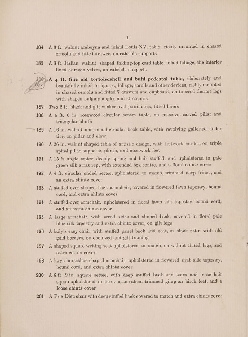 ormolu and fitted drawer, on cabriole supports 185 A 3 ft. Italian walnut shaped folding-top card table, inlaid foliage, the interior lined crimson velvet, on cabriole supports 286.4 4 ft. fine old tortoiseshell and buhl pedestal table, elaborately and for” } beautifully inlaid in figures, foliage, scrolls and other devices, richly mounted en in chased ormolu and fitted 7 drawers and cupboard, on tapered therme legs with shaped bulging angles and stretchers 187% Two 2 ft. black and gilt wicker oval jardinieres, fitted liners 188 A 4 ft. 6 in. rosewood circular centre table, on massive carved pillar and triangular plinth ~189 A 16 in. walnut and inlaid circular book table, with revolving galleried under tier, on pillar and claw 190 <A 26 in. walnut shaped table of artistic design, with fretwork border, on triple spiral pillar supports, plinth, and openwork feet 191 A 15 ft. angle settee, deeply spring and hair stuffed, and upholstered in pale green silk arras rep, with extended box centre, and a floral chintz cover 192 A 4 ft. circular ended settee, upholstered to match, trimmed deep fringe, and an extra chintz cover 198 A stuffed-over shaped back armchair, covered in flowered fawn tapestry, bound cord, and extra chintz cover 194 A stuffed-over armchair, upholstered in floral fawn silk tapestry, bound cord, and an extra chintz cover 195 A large armchair, with scroll sides and shaped back, covered in floral pale blue silk tapestry and extra chintz cover, on gilt legs 196 <A lady’s easy chair, with stuffed panel back and seat, in black satin with old gold borders, on ebonized and gilt framing 197 A shaped square writing seat upholstered to match, on walnut fluted legs, and extra cotton cover 198 A large horseshoe shaped armchair, upholstered in flowered drab silk tapestry, bound cord, and extra chintz cover 200 AG ft. 9in. square settee, with deep stuffed back and sides and loose hair squab upholstered in terra-cotta sateen trimmed gimp on birch feet, and a loose chintz cover 201 A Prie Dieu chair with deep stuffed back covered to match and extra chintz cover