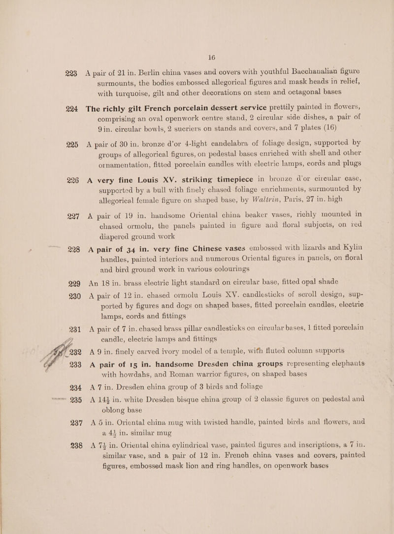 228 224 220 227 238 16 A pair of 21 in. Berlin china vases and covers with youthful Bacchanalian figure surmounts, the bodies embossed allegorical figures and mask heads in relief, with turquoise, gilt and other decorations on stem and octagonal bases 3 The richly gilt French porcelain dessert service prettily painted in flowers, comprising an oval openwork centre stand, 2 circular side dishes, a pair of Jin. circular bowls, 2 sucriers on stands and covers, and 7 plates (16) A pair of 30 in. bronze d’or 4-light candelabra of foliage design, supported by groups of allegorical figures, on pedestal bases enriched with shell and other ornamentation, fitted porcelain candles with electric lamps, cords and plugs A very fine Louis XV. striking timepiece in bronze dor circular case, supported by a bull with finely chased foliage enrichments, surmounted by allegorical female figure on shaped base, by Walirin, Paris, 27 in. high A pair of 19 in. handsome Oriental china beaker vases, richly mounted in chased ormolu, the panels painted in figure and floral subjects, on red diapered ground work A pair of 34 in. very fine Chinese vases embossed with lizards and Kylin handles, painted interiors and numerous Oriental figures in panels, on floral and bird ground work in various colourings An 18 in. brass electric light standard on circular base, fitted opal shade A pair of 12 in. chased ormolu Louis XY. candlesticks of sevoll design, sup- ported by figures and dogs on shaped bases, fitted porcelain candles, electric lamps, cords and fittings A pair of 7 in. chased brass pillar candlesticks on circular bases, | fitted porcelain candle, electric lamps and fittings A 9 in. finely carved ivory model of a temple, with fluted column supports A pair of 15 in. handsome Dresden china groups representing elephants with howdahs, and Roman warrior figures, on shaped bases A 7 in. Dresden china group of 3 birds and foliage A 142 in. white Dresden bisque china group of 2 classic figures on pedestal and oblong base A 5 in. Oriental china mug with twisted handle, painted birds and flowers, and a 4} in. similar mug A 74 in. Oriental china cylindrical vase, painted figures and inscriptions, a 7 in. similar vase, and a pair of 12 in. French china vases and covers, painted figures, embossed mask lion and ring handles, on openwork bases