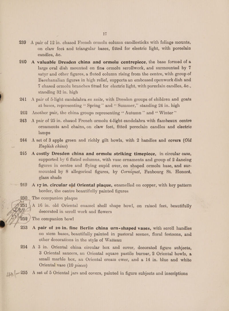 1 239 A pair of 12 in. chased French ormolu column candlesticks with foliage mounts, on claw feet and triangular bases, fitted for electric light, with porcelain candles, &amp;c. 240 A valuable Dresden china and ormolu centrepiece, the base formed of a large oval dish mounted on fine ormolu serollwork, and surmounted by 7 satyr and other figures, a fluted column rising from the centre, with group of Bacchanalian figures in high relief, supports an embossed openwork dish and 7 chased ormolu branches fitted for electric light, with porcelain candles, &amp;c., ; standing 32 in. high , 241 A pair of 5-light candelabra en sate, with Dresden groups of children and goats at bases, representing ‘“‘ Spring’ and ‘“‘ Summer,” standing 24 in. high 242 Another pair, the china groups representing ‘‘ Autumn ’”’ and ‘“‘ Winter” 248 A pair of 25 in. chased French ormolu 4-light candelabra with flambeaux centre ornaments and chains, on claw feet, fitted porcelain candles and electric lamps 244 A set of 3 apple green and richly gilt bowls, with 2 handles and covers (Old a English china) 245 A costly Dresden china and ormolu striking timepiece, in circular case, supported by 6 fluted columns, with vase ornaments and group of 2 dancing figures in centre and flying cupid over, on shaped ormolu base, and sur- mounted by 8 allegorical figures, by Corniquet, Faubourg St. Honoré, glass shade 249 A 17 in. circular old Oriental plaque, enamelled on copper, with key pattern border, the centre beautifully painted figures ie )The glia ae 4 253 A pair of 20 in. fine Berlin china urn-shaped vases, with scroll handles on stem bases, beautifully painted in pastoral scenes, floral festoons, and other decorations in the style of Watteau 254 A 3 in. Oriental china circular box and cover, decorated figure subjects, 3 Oriental saucers, an Oriental square pastile burner, 2 Oriental bowls, a small marble box, an Oriental cream ewer, and a 14 in. blue and white Oriental vase (10 pieces) hal 209 A set of 5 Oriental jars and covers, painted in figure subjects and inscriptions