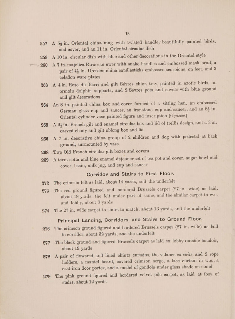 207 259 ~ 260 263 264 265 274 276 av? 278 279 18 A 5h in. Oriental china mug with twisted handle, beautifully painted birds, and cover, and an 11 in. Oriental circular dish A 10 in. circular dish with blue and other decorations in the Oriental style A 7 in. majolica Etruscan ewer with snake handles and embossed mask head, a pair of 44 in. Dresden china candlesticks embossed scorpions, on feet, and 3 celadon ware plates A 4in. Rose du Barri and gilt Sévres china tray, painted in exotic birds, on ormolu dolphin supports, and 2 Sévres pots and covers with blue ground and gilt decorations An 8 in. painted china box and cover formed of a sitting hen, an embossed German glass cup and saucer, an ironstone cup and saucer, and an 84 in. Oriental cylinder vase painted figure and inscription (6 pieces) A 24 in. French gilt and enamel circular box and lid of trellis design, and a 3 in. carved ebony and gilt oblong box and lid A 7 in. decorative china group of 2 children and dog with pedestal at back ground, surmounted by vase Two.Old French circular gilt boxes and covers A terra cotta and blue enamel dejeuner set of tea pot and cover, sugar bowl and cover, basin, milk jug, and cup and saucer Corridor and Stairs to First Floor. The crimson felt as laid, about 14 yards, and the underfelt The red ground figured and bordered Brussels carpet (27 in. wide) as laid, about 18 yards, the felt under part of same, and the similar carpet to w.c. and lobby, about 8 yards The 27 in. wide carpet to stairs to match, about 16 yards, and the underfelt Principal Landing, Corridors, and Stairs to Ground Floor. The crimson ground figured and bordered Brussels carpet (27 in. wide) as laid to corridor, about 32 yards, and the undertelt The black ground and figured Brussels carpet as laid to lobby outside boudoir, about 19 yards A pair of flowered and lined chintz curtains, the valance en swite, and 2 rope holders, a mantel board, covered crimson serge, a lace curtain in W.c., a cast iron door porter, and a model of gondola under glass shade on stand The pink ground figured and bordered velvet pile carpet, as laid at foot of stairs, about 12 yards