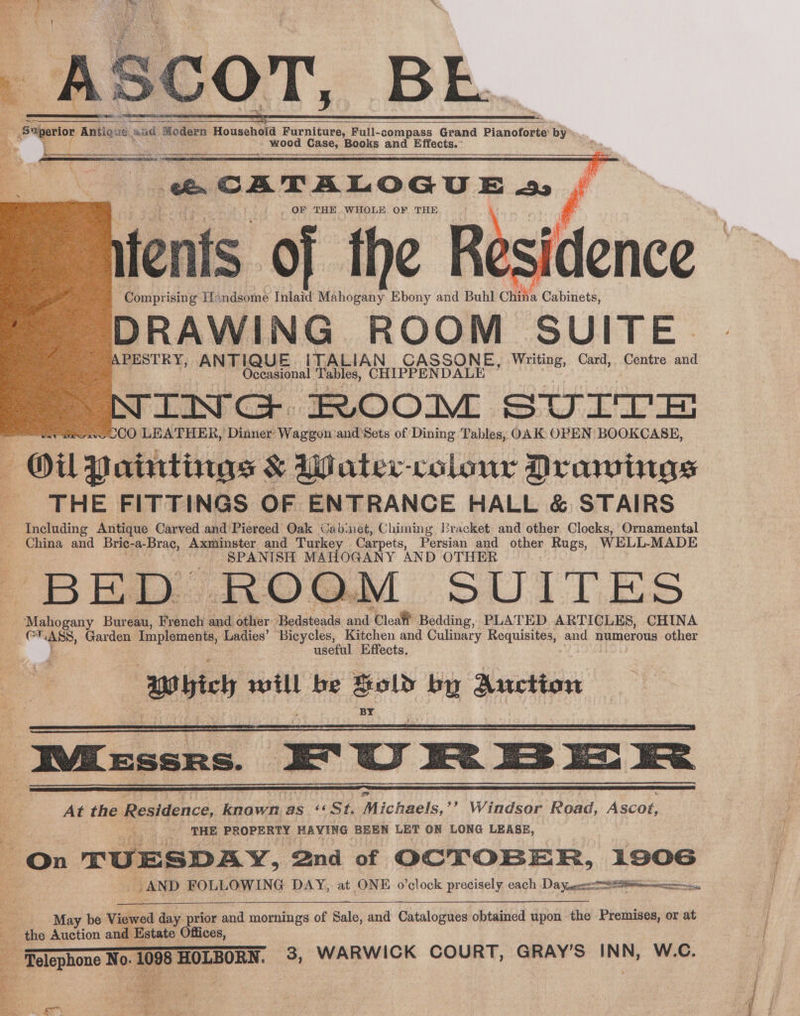 ' SS he SSS, seaman ns esc sence mceeme samara - Soperior Antique. aad Modern Household Furniture, Full-compass Grand Pianoforte: by - wood Case, Books and Effects. ah ik Mo Boy ee NGL WS Res iJ tes LEO IT TOS SS * < { \ , OF THE WHOLE OF THE tents of the Re -Comprisin g Handsome Inlaid Mahogany Ebony and Buhl chia Cabinets, DRAWING ROOM SUITE PESTRY, ANTIQUE. ITALIAN CASSONE, Writing, Card, Centre and Oceasional at CHIPPENDALE ING ROOM SULTE CO LEATHER, Dinner: Wait and Sets of Dining Tables, OAK OPEN BOOKCASE, Oil Paintings &amp; Water-colour Drawings ‘THE FITTINGS OF ENTRANCE HALL &amp; STAIRS tein Antique Carved and Pierced Oak Cab: net, Chiming Bracket and other Clocks, Ornamental China and Bric-a-Brac, Axminster and Turkey Carpets, Persian and other Rugs, WELL-MADE SPANISH MAHOGANY AND OTHER BED ROOM SUITES Re Bureau, French and other ‘Bedseals and ‘Cleat Bedding, PLATED ARTICLES, CHINA “> Garden ge ame Ladies’ Bicycles, te and Culinary Requisites, and numerous other useful Effects. ‘Mbich gibi be ed by Auction ee CATALOGU E 2 f “tessns, | Fu = Pp =< _ AND FOLLOWING DAY, at ONE o’clock precisely each Daye a May be Viewed day prior and mornings of Sale, and Catalogues obtained upon the Premises, or at the Auction and Estate Offices, Telephone No. ll 98 HOLBORN. 3, WARWICK COURT, GRAY’ S phe W.C.