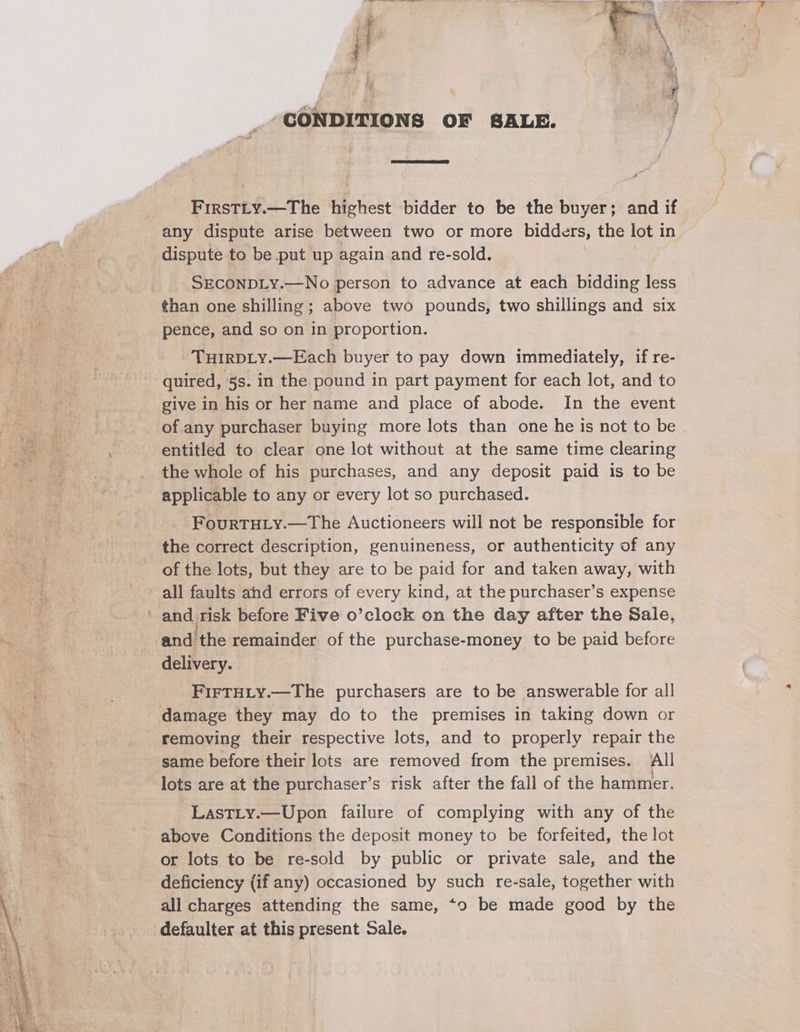 ‘CONDITIONS OF SALE. / FirsTLy.—The highest bidder to be the buyer; and if any dispute arise between two or more bidders, the lot in dispute to be put up again and re-sold. SECONDLY.—No person to advance at each bidding less than one shilling; above two pounds, two shillings and six pence, and so on in proportion. THIRDLY.—Each buyer to pay down immediately, if re- quired, 5s. in the pound in part payment for each lot, and to give in his or her name and place of abode. In the event of any purchaser buying more lots than one he is not to be entitled to clear one lot without at the same time clearing the whole of his purchases, and any deposit paid is to be applicable to any or every lot so purchased. FourTHLY.—The Auctioneers will not be responsible for the correct description, genuineness, or authenticity of any of the lots, but they are to be paid for and taken away, with all faults ahd errors of every kind, at the purchaser’s expense ’ and risk before Five o’clock on the day after the Sale, and the remainder of the purchase-money to be paid before delivery. FIFTHLY.—The purchasers are to be answerable for all damage they may do to the premises in taking down or removing their respective lots, and to properly repair the same before their lots are removed from the premises. ll lots are at the purchaser’s risk after the fall of the hammer. Lastiy.—Upon failure of complying with any of the above Conditions the deposit money to be forfeited, the lot or lots to be re-sold by public or private sale, and the deficiency (if any) occasioned by such re-sale, together with all charges attending the same, *o be made good by the defaulter at this present Sale.