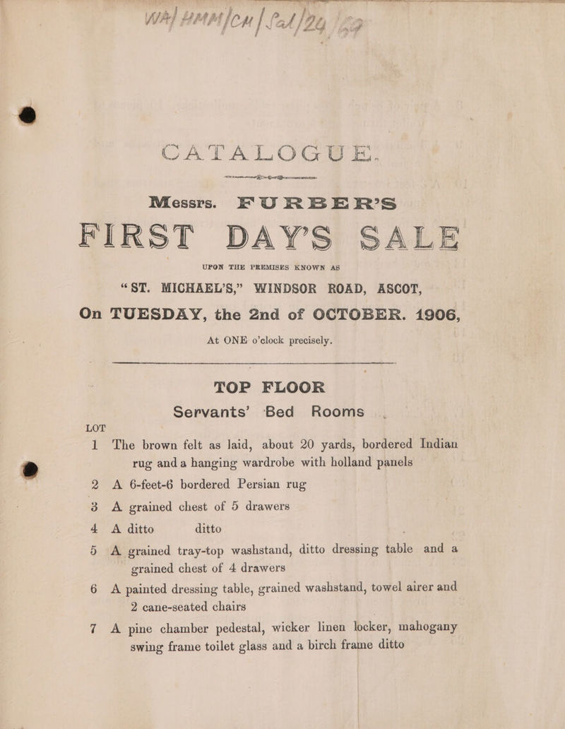 # , | {> F hs f ae # 4 ae. / NJ ad /Z Y at es Wa) BME lon CATALOGUE. aS Pare A ae eh era RAIMI Messrs. EF OU RBER’S FIRST DAYS SALE “ST. MICHAEL’S,” WINDSOR ROAD, ASCOT, On TUESDAY, the 2nd of OCTOBER. 1906, At ONE o’clock precisely. TOP FLOOR Servants’ Bed Rooms | LOT 1 The brown felt as laid, about 20 yards, bordered Indian rug anda hanging wardrobe with holland panels A 6-feet-6 bordered Persian rug A grained chest of 5 drawers A ditto ditto A grained tray-top washstand, ditto dressing table and a grained chest of 4 drawers | 6 A painted dressing table, grained washstand, towel airer and Nigh PIE OS IRS) 2 cane-seated chairs | 7 <A pine chamber pedestal, wicker linen locker, mahogany swing frame toilet glass and a birch frame ditto