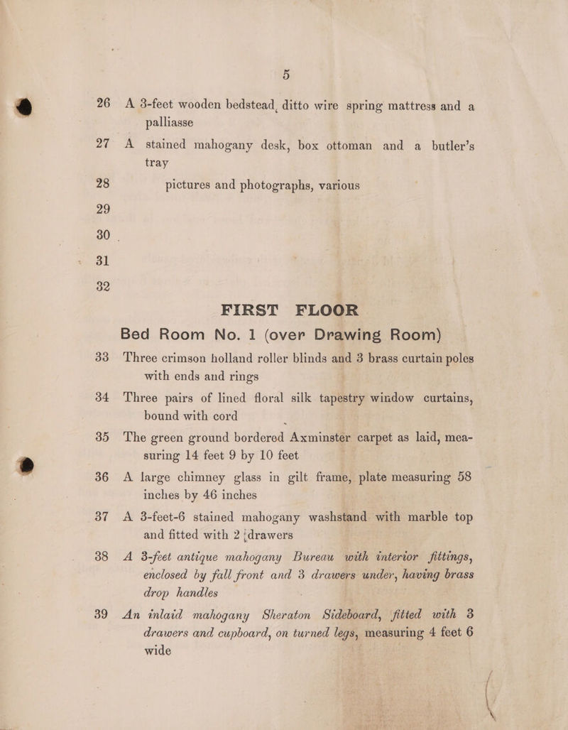 26 27 28 29 31 32 33 34 35 36 37 38 39 5 A 3-feet wooden bedstead, ditto wire spring mattress and a palliasse A stained mahogany desk, box ottoman and a butler’s tray pictures and photographs, various FIRST FLOOR Bed Room No. 1 (over Drawing Room) Three crimson holland roller blinds and 3 brass curtain poles with ends and rings 3 Three pairs of lined floral silk tapestry window curtains, bound with cord The green ground bordered Axminster carpet as laid, mea- suring 14 feet 9 by 10 feet A large chimney glass in gilt frame, plate measuring 58 inches by 46 inches A 3-feet-6 stained mahogany washstand with marble top and fitted with 2 {drawers A 3-feet antique mahogany Bureau with interior fittings, enclosed by fall front and 3 drawers under, having brass drop handles An inlaid mahogany Sheraton Sideboard, fitted with 3 drawers and cupboard, on turned legs, measuring 4 feet 6 wide |