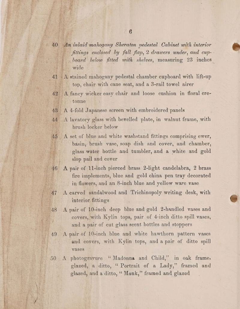 ea k i He n fittings enclosed by fall flan, 2 drawers under, and cup- - . » |. board below fitted with shelves, measuring 23 inches ie So aie wide : F } 41 4A stained mahogany pedestal chamber cupboard with lift-up ae. ie top, chair with cane seat, and a 3-rail towel airer ‘ i H oA fancy wicker easy chair and loose cushion in floral cre- rite ae tonne fe a A 4-fold Japanese screen with embroidered panels } a 1 _A lavatory glass with bevelled plate, in walnut frame, with ee a brush locker below 4 ie 45 A set of blue and white washstand fittings comprising ewer, J a4 basin, brush vase, soap dish and cover, and chamber, Ny ares elass water bottle and tumbler, and a white and gold Boh. ee ae ¢ slop pail and cover AGS a eek Na a AG A pair of 11-inch pierced brass 2-light candelabra, 2 brass os ee fire implements, blue and gold china pen tray decorated , in flowers, and an 8-inch blue and yee. ware vase : fe | PEON, i he s interior fittings ‘ ipa ae ie 48 A pair of 10-inch deep blue and gold 2-handled vases and : | te i covers, with Kylin tops, pair of 4-inch ditto spill vases, 4 Hs e ¢ and a pair of cut glass scent bottles and stoppers i a 49 A-pair of 10-inch blue and white hawthorn pattern vases op: | et and covers, with Kylin tops, and a pair of ditto spill f. Hes ae a f vases ; bt I -. 50 A photogravure “Madonna and Child,” in oak frame; ie: Brent glazed, a ditto, “ Portrait of a Lady,” framed and be glazed, and a ditto, ‘‘ Monk,” framed and glazed