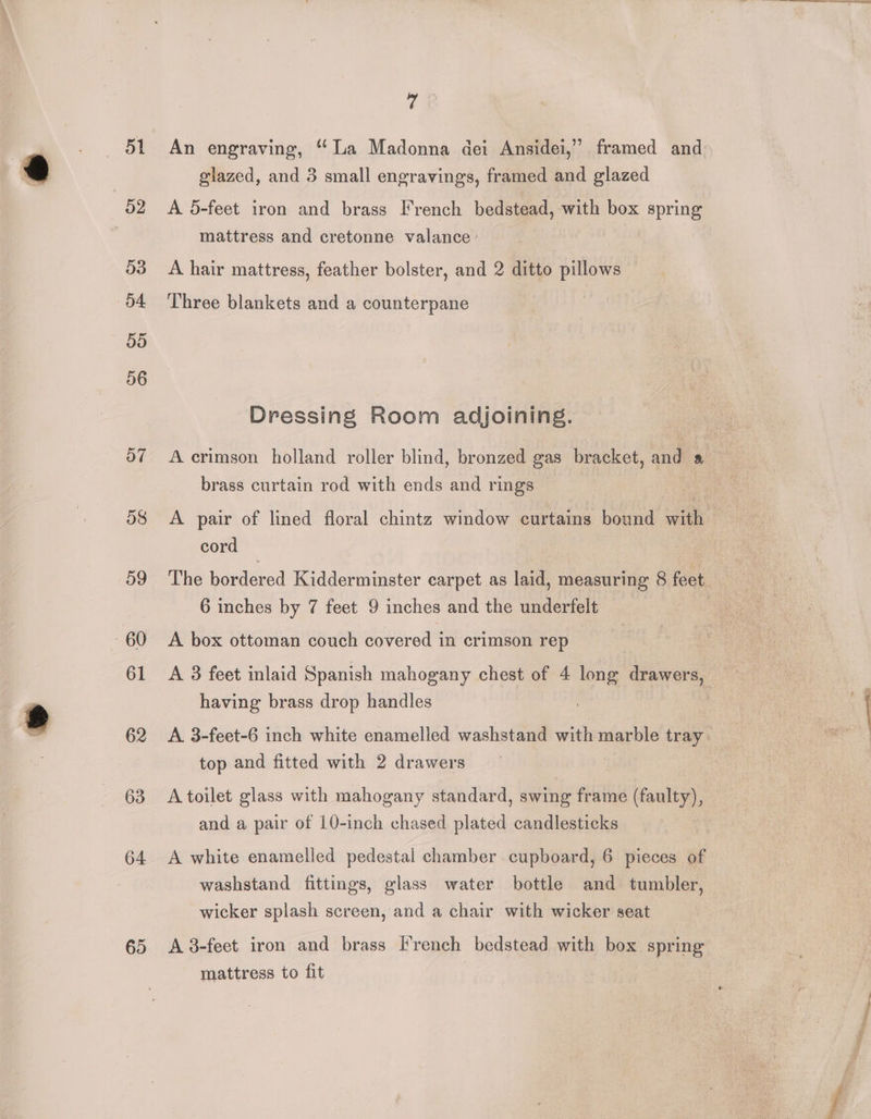 51 53 54 55 56 o7 58 59 61 62 63 64 65 rd An engraving, “La Madonna dei Ansidei,’”’ framed and glazed, and 3 small engravings, framed and glazed A 5-feet iron and brass French bedstead, with box spring mattress and cretonne valance | A hair mattress, feather bolster, and 2 ditto pillows Three blankets and a counterpane Dressing Room adjoining. brass curtain rod with ends and rings cord The bordered Kidderminster carpet as laid, measuring 8 feet 6 inches by 7 feet 9 inches and the underfelt A box ottoman couch covered in crimson rep having brass drop handles top and fitted with 2 drawers A toilet glass with mahogany standard, swing frame (faulty), and a pair of 10-inch chased plated candlesticks washstand fittings, glass water bottle and tumbler, wicker splash screen, and a chair with wicker seat A 8-feet iron and brass French bedstead with box spring mattress to fit ee nce,