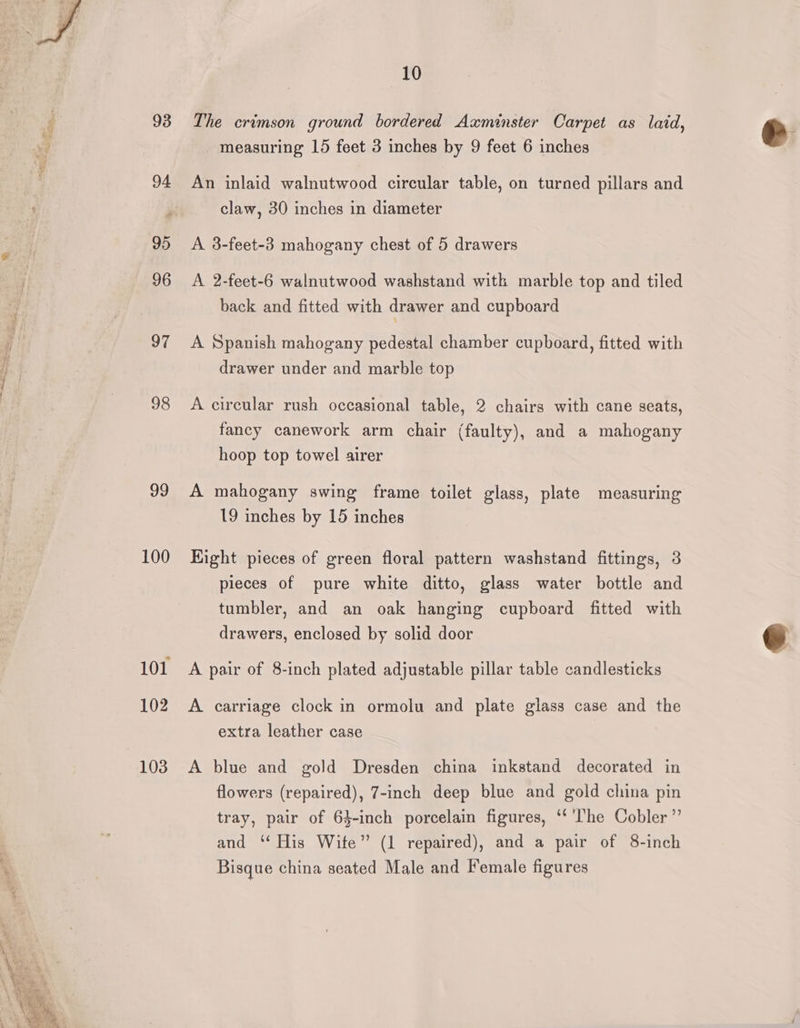 _ —— 97 98 99 100 102 103 10 The crimson ground bordered Axminster Carpet as laid, measuring 15 feet 3 inches by 9 feet 6 inches An inlaid walnutwood circular table, on turned pillars and claw, 30 inches in diameter A 3-feet-3 mahogany chest of 5 drawers A 2-feet-6 walnutwood washstand witk marble top and tiled back and fitted with drawer and cupboard A Spanish mahogany pedestal chamber cupboard, fitted with drawer under and marble top A circular rush occasional table, 2 chairs with cane seats, fancy canework arm chair (faulty), and a mahogany hoop top towel airer A mahogany swing frame toilet glass, plate measuring 19 inches by 15 inches Eight pieces of green floral pattern washstand fittings, 3 pieces of pure white ditto, glass water bottle and tumbler, and an oak hanging cupboard fitted with drawers, enclosed by solid door A pair of 8-inch plated adjustable pillar table candlesticks A carriage clock in ormolu and plate glass case and the extra leather case A blue and gold Dresden china inkstand decorated in flowers (repaired), 7-inch deep blue and gold china pin tray, pair of 63-inch porcelain figures, ‘* ‘he Cobler”’ and ‘‘ His Wite” (1 repaired), and a pair of 8-inch Bisque china seated Male and Female figures