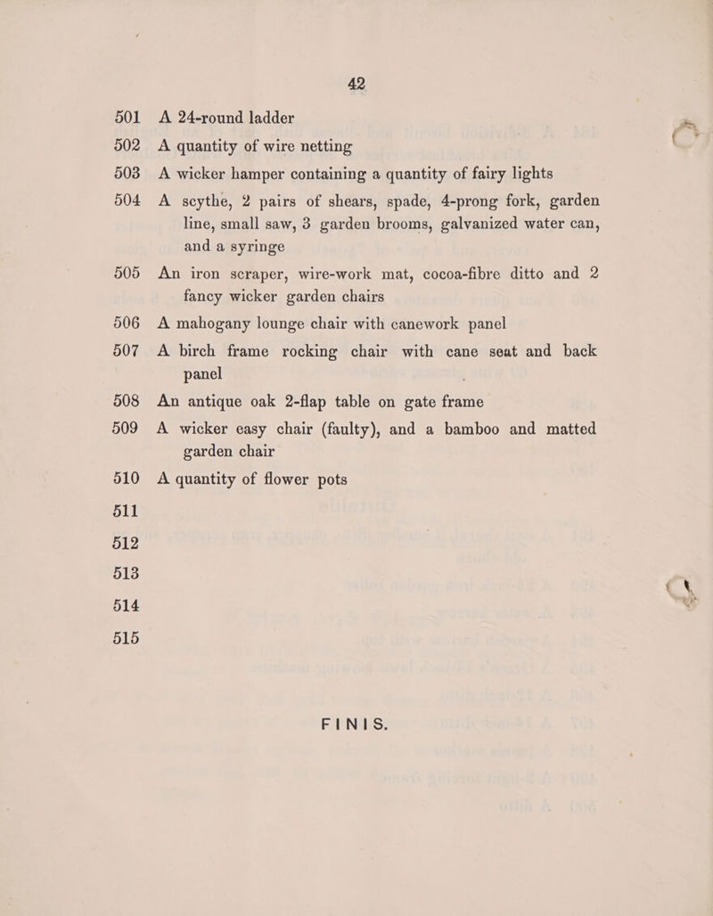 42 501 <A 24-round ladder rn 502 <A quantity of wire netting 503 A wicker hamper containing a quantity of fairy lights 504 A scythe, 2 pairs of shears, spade, 4-prong fork, garden line, small saw, 3 garden brooms, galvanized water can, and a syringe 505 An iron scraper, wire-work mat, cocoa-fibre ditto and 2 fancy wicker garden chairs 006 A mahogany lounge chair with canework panel 507 <A birch frame rocking chair with cane seat and back panel 508 An antique oak 2-flap table on gate frame 509 A wicker easy chair (faulty), and a bamboo and matted garden chair 010 <A quantity of flower pots 511 512 513 : &amp; 514 e 515 FINIS.