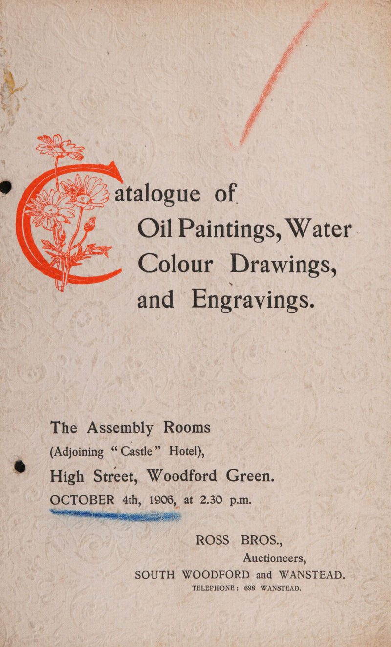 sa ee SS at fe atalogue of | , Oil Paintings, Water. Colour Drawings, and Engravings. The Assembly Rooms _ (Adjoining “Castle” Hotel), ® High Street, Woodford Green. OCTOBER 4th, 1906, at 2.30 p.m. ROSS. BROS., Auctioneers, SOUTH WOODFORD and WANSTEAD. TELEPHONE: 698 WANSTEAD.