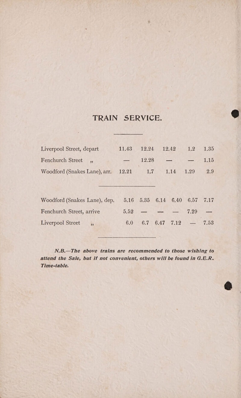 TRAIN SERVICE. Liverpool Street, depart 11.48 12.24 12,42 L2-* 1.389 Fenchurch Street _,, _ 12.28 — — 1.15 Woodford (Snakes Lane), arr. 12.21 1.7 1.14. :-1.29 2.9 Woodford (Snakes Lane), dep. 5.16 5.85 6.14 6.40 6.57 7.17 Fenchurch Street, arrive 552 — — — 7.29 — Liverpool Street ¢; 6.0 0;Ae 6.47 a7?) 2 Ie N.B.—The above trains are recommended to those wishing to attend the Sale, but if not convenient, others will be found in G.E.R. Time-table.