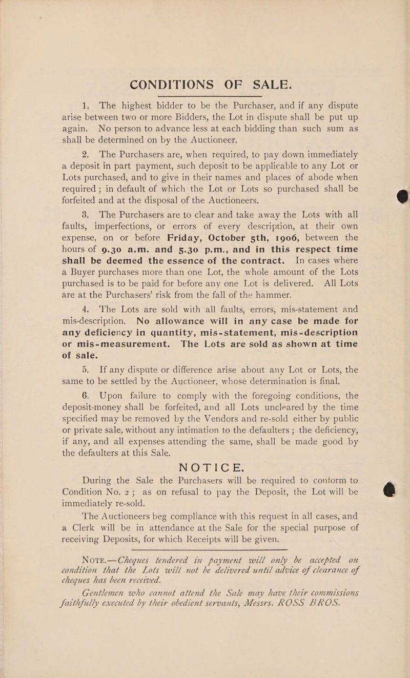 CONDITIONS OF SALE. 1. The highest bidder to be the Purchaser, and if any dispute arise between two or more Bidders, the Lot in dispute shall be put up again. No person to advance less at each bidding than such sum as shall be determined on by the Auctioneer. 2, The Purchasers are, when required, to pay down immediately a deposit in part payment, such deposit to be applicable to any Lot or Lots purchased, and to give in their names and places of abode when required ; in default of which the Lot or Lots so purchased shall be forfeited and at the disposal of the Auctioneers. 3. The Purchasers are to clear and take away the Lots with all faults, imperfections, or errors of every description, at their own expense, on or before Friday, October 5th, 1906, between the hours of 9.30 a.m. and 5.30 p.m., and in this respect time shall be deemed the essence of the contract. In cases where a Buyer purchases more than one Lot, the whole amount of the Lots purchased is to be paid for before any one Lot is delivered. All Lots are at the Purchasers’ risk from the fall of the hammer. 4. The Lots are sold with all faults, errors, mis-statement and mis-description. No allowance will in any case be made for any deficiency in quantity, mis-statement, mis-description or mis-measurement. The Lots are sold as shown at time of sale. Yr d. If any dispute or difference arise about any Lot or Lots, the same to be settled by the Auctioneer, whose determination is final. 6. Upon failure to comply with the foregoing conditions, the deposit-money shall be forfeited, and all Lots uncleared by the time specified may be removed by the Vendors and re-sold either by public or private sale, without any intimation to the defaulters ; the deficiency, if any, and all expenses attending the same, shall be made good by the defaulters at this Sale. INOS) CR: During the Sale the Purchasers will be required to conform to Condition No. 2; as on refusal to pay the Deposit, the Lot will be immediately re-sold. The Auctioneers beg compliance with this request in all cases, and a Clerk will be in attendance at the Sale for the special purpose of receiving Deposits, for which Receipts will be given. Note.—Chegues tendered in payment will only be accepted on condition that the Lots will not be delivered until advice of clearance of cheques has been received. Gentlemen who cannot attend the Sale may have their commissions Jaithfully executed by thetr obedient servants, Messrs. ROSS BROS.
