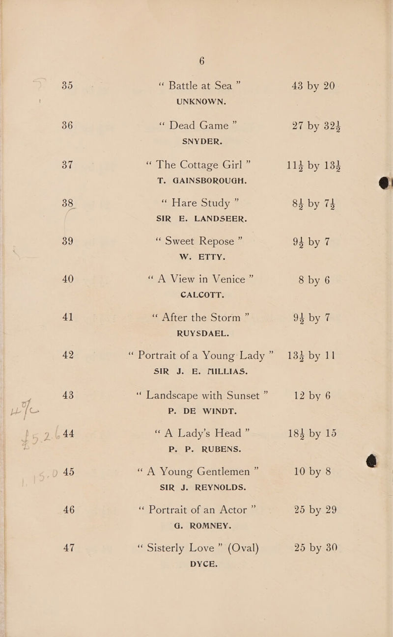 30 36 od 39 40 4] 42 43 46 47 6 “Battlemtnse as 43 by 20 UNKNOWN. a1) cach la micas 27 by 324 SNYDER. “the Cottage Girl < 114 by 134 T. GAINSBOROUGH. ‘“ Hare Study * 84 by 74 SIR E. LANDSEER. “« Sweet Repose ” 95 by 7 W. ETTY. “ A View in Venice ” 8 by 6 CALCOTT. enter the storm 93 by 7 RUYSDAEL. “ Portrait of a Young:-Lady ” 13% by II SIR J. E. MILLIAS. ‘‘ Landscape with Sunset ” 12 by 6 P. DE WINDT. pooeleadyiesiareads: 183 by 15 P. P. RUBENS. “ A Young Gentlemen ” 10 by 8 SIR J. REYNOLDS. ‘“ Portrait of an Actor ” 25 by 29 G. ROMNEY. “ Sisterly Love ” (Oval) 25 by 30 DYCE.
