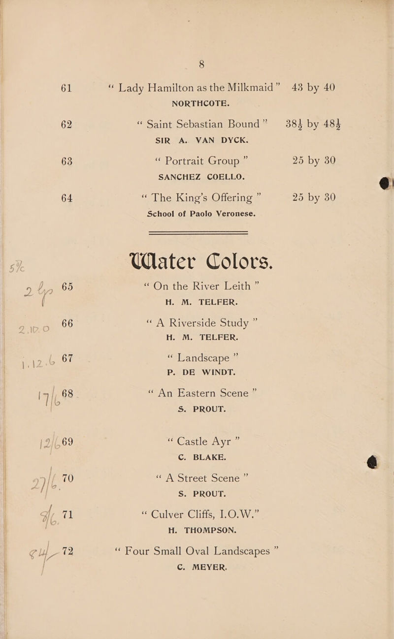 hs 61 63 64 66 2 eG: 8 NORTHCOTE. “ Saint Sebastian Bound” 3884 by 483 SIR A. VAN DYCK. “ Portrait Group ” 25 by 30 SANCHEZ COELLO. @: “ The King’s Offering ” 25 by 30 | School of Paolo Veronese. Water Colors. e2@)n the River leith H. M. TELFER. ‘A Riverside study ~ Ho MM. TELEER. J “Landscape * P. DE WINDT. ) «“ An Eastern Scene ’ S. PROUT. Castles vine C. BLAKE. &amp; «“ A Street Scene ” S. PROUT. CAGUIVED Clits tau oe H. THOMPSON. ‘ Four Small Oval Landscapes ” C. MEYER.