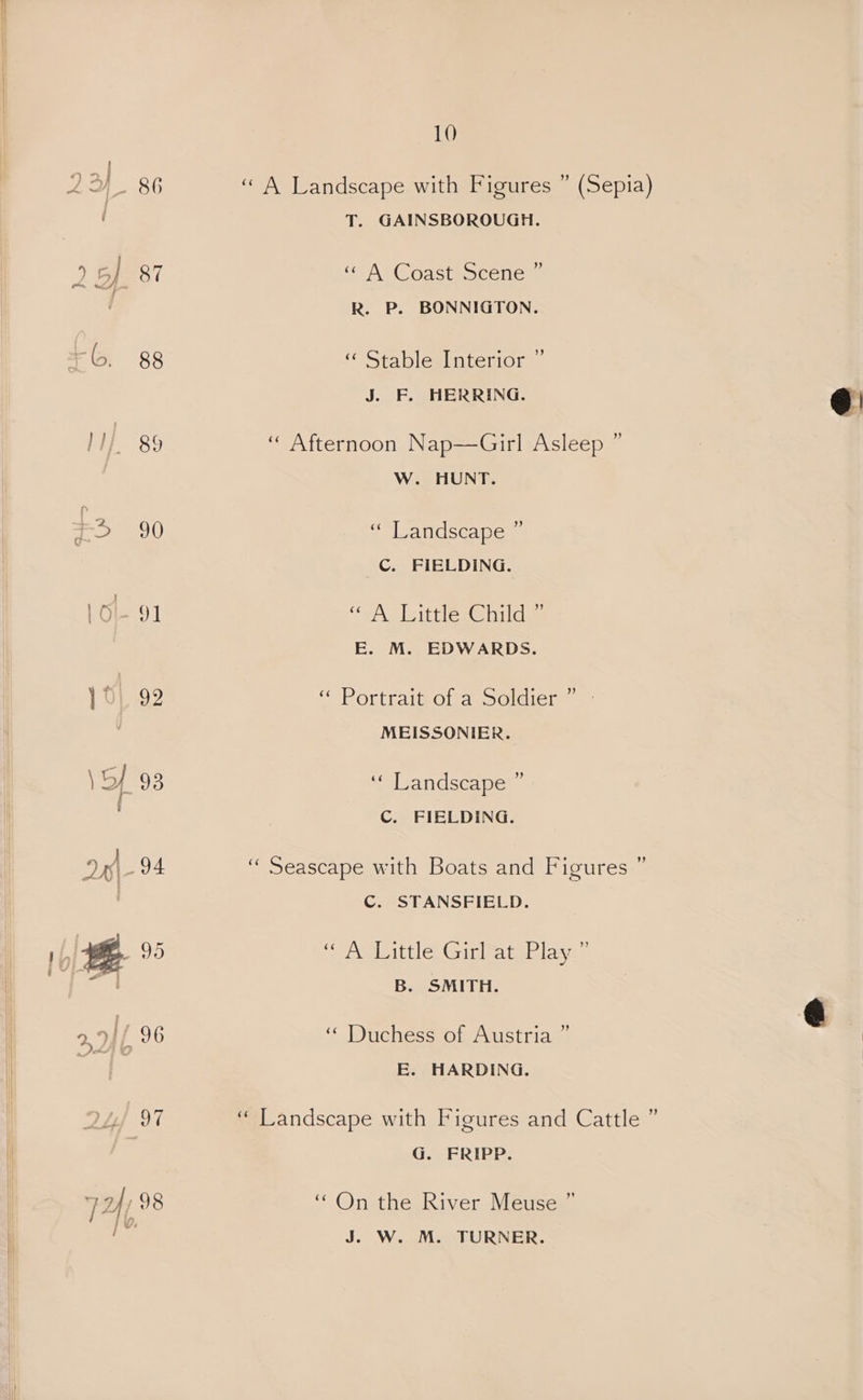 b. 88 }1/. 89 +3 90 1Ol- 91 | 99 5 93 10 d) “A Landscape with Figures T. GAINSBOROUGH. (Sepia) «A Coast Scene” R. P. BONNIGTON. ‘¢ Stable Interior ” J. F. HERRING. “ Afternoon Nap—Girl Asleep ” W. HUNT. y s eavdseape | C. FIELDING. (oA [eittle te nila E. M. EDWARDS. ‘“‘Portraigofa Solgicer © MEISSONIER. ‘“slgandseamer C. FIELDING. “Seascape with Boats and Figures ” C. STANSFIELD. “Senet le, Gries ial tasae B. SMITH. ‘“ Duchess of Austria ” E. HARDING. Ne “ G. FRIPP. “ On the River Meuse ” J. W. M. TURNER.