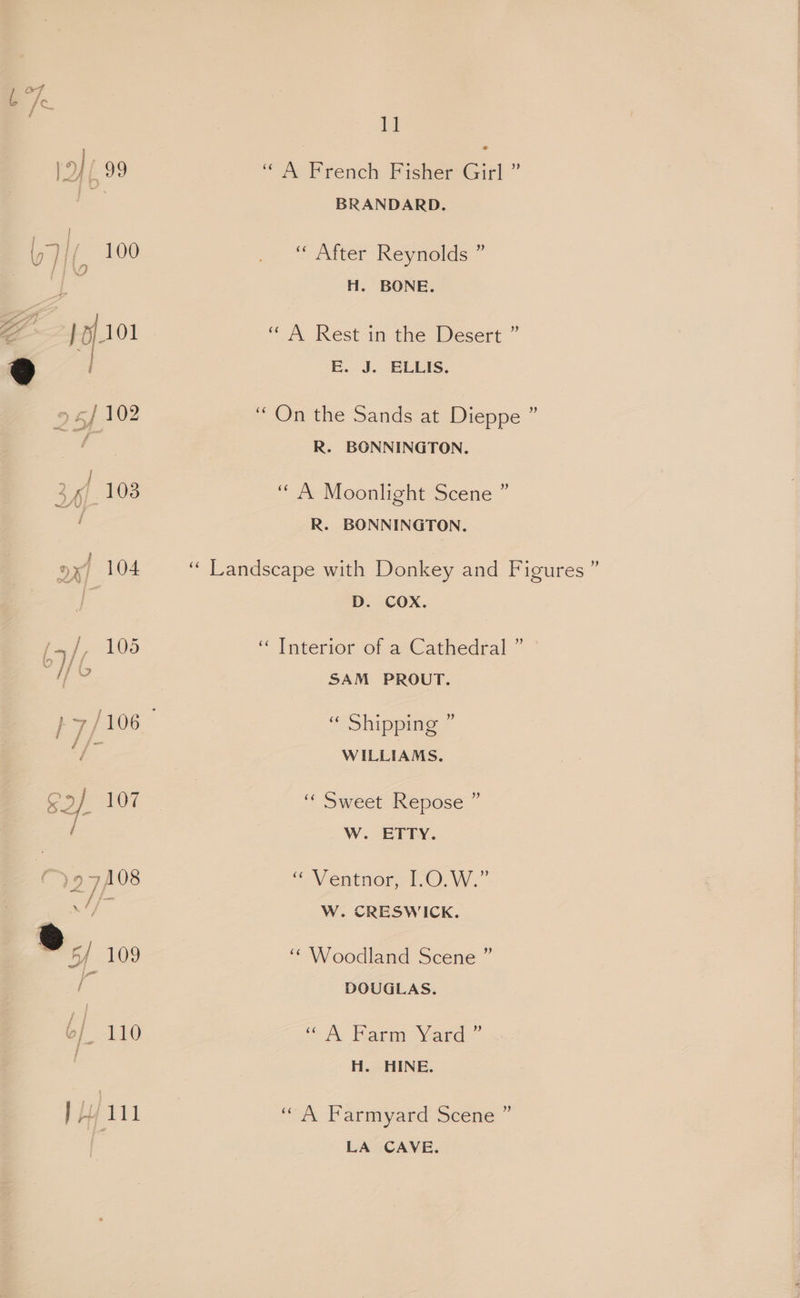 iy a, ‘“ A French Fisher Girl ” BRANDARD. ‘““ After Reynolds ” H. BONE. “ A Rest in the Desert ” 9 | E. J. ELLIS. ‘On the Sands at Dieppe ” R. BONNINGTON. | ‘ A Moonlight Scene ” R. BONNINGTON. ; ‘“ Landscape with Donkey and Figures’ D. COX. J “ Tnterior of a*Cathedral ” f Si SAM PROUT. / “ Shipping ” WILLIAMS. “< Sweet Repose ” / W. cETry. “ Ventnor, I.0.W.” a le W. CRESWICK. ‘“ Woodland Scene ” DOUGLAS. “ A Farm Yard ” H. HINE. “A Farmyard Scene ” LA CAVE.