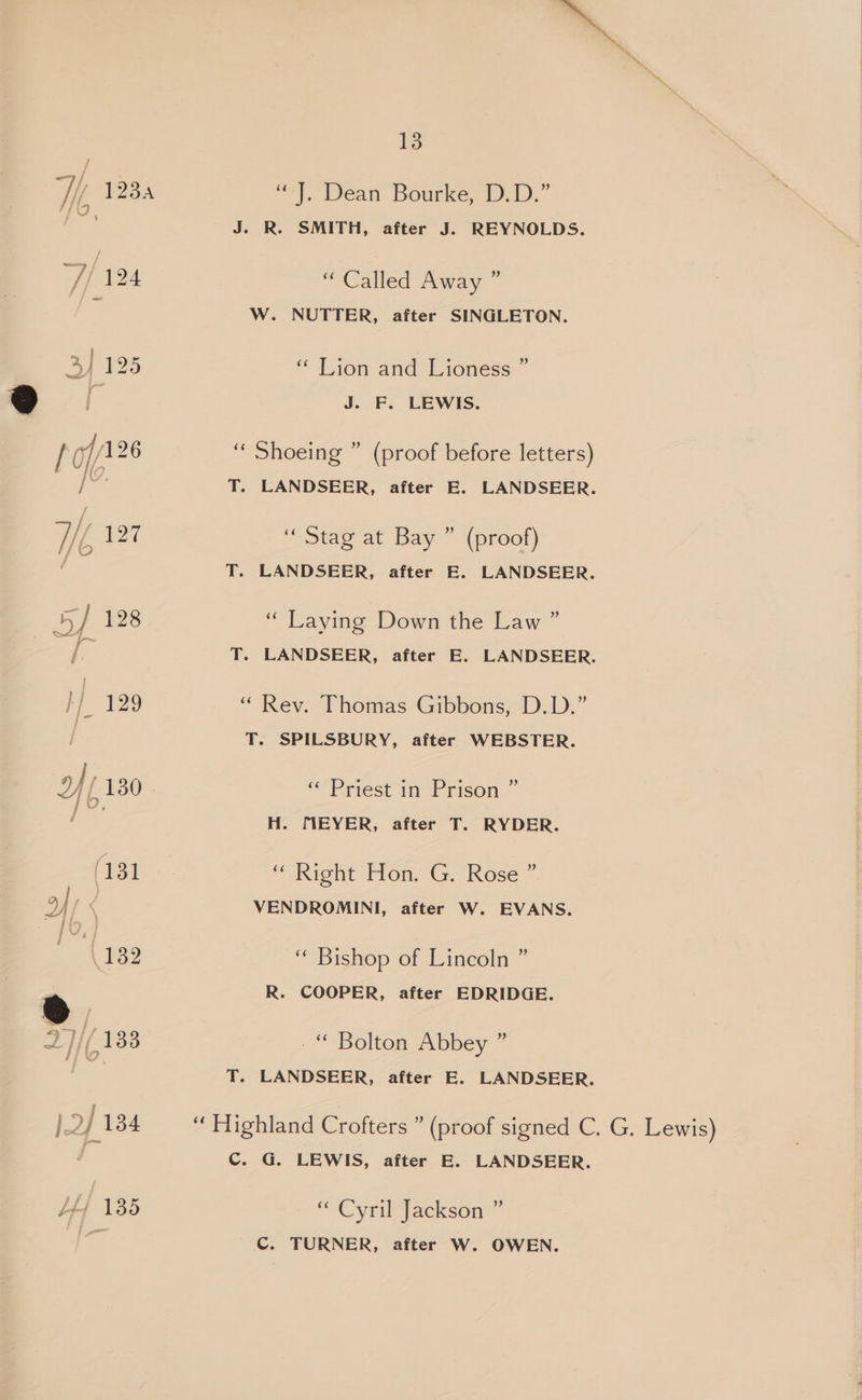 Hf, 123a 7/124 3] 125 Wf 127 fo 5] 128 By i) ft 130 Pip yf; “Ak CHAU mae / 134 ™», 13 “J. Dean Bourke, D.D.” J. R. SMITH, after J. REYNOLDS. “Called Away ” W. NUTTER, after SINGLETON. i) ‘Lion and Lioness J. F. LEWIS. “ Shoeing ” (proof before letters) T. LANDSEER, after E. LANDSEER. “Stag at Bay ” (proof) T. LANDSEER, after E. LANDSEER. b) “ Laying Down the Law’ T. LANDSEER, after E. LANDSEER. “ Rev. Thomas Gibbons, D.D.” T. SPILSBURY, after WEBSTER. ““/Priest in Prison H. TIEYER, after T. RYDER. “Right Hon. G. Rose ~ VENDROMINI, after W. EVANS. §) ‘“ Bishop of Lincoln ’ R. COOPER, after EDRIDGE. -“ Bolton Abbey ” T. LANDSEER, after E. LANDSEER. “ Highland Crofters ” (proof signed C. G. Lewis) C. G. LEWIS, after EB. LANDSEER. 9 “ Cyril Jackson C. TURNER, after W. OWEN.