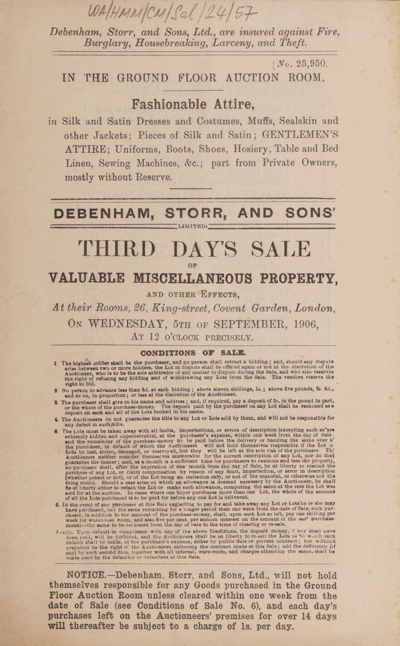 WhlhyanCs] Pol /24) 6 ; ; Debenham, Storr, and Sons, Lid., are insured against Fire, Burglary, Housebreaking, Larceny, and Theft. | Vo. 25,950. IN THE GROUND FLOOR AUCTION ROOM. Fashionable Attire, in Silk and Satin Dresses and Costumes, Muffs, Sealskin and other Jackets; Pieces of Silk and Satin; GENTLEMEN’S ATTIRE; Uniforms, Boots, Shoes, Hosiery, Table and Bed Linen, Sewing Machines, &amp;c.; part from Private Owners, mostly without Reserve. DEBENHAM, STORR, AND SONS’ LIMITED» THIRD DAY'S SALE VALUABLE MISCELLANEOUS PROPERTY, | AND OTHER EFFECTS, At their Rooms, 26, King-street, Covent Garden, London, On WEDNESDAY, 5rx or SEPTEMBER, 1906, AT 12 O'CLOCK PRECISELY. CONDITIONS OF SALE. 1. The highest ofdder shall be the purchaser, and no person shall retract a bidding ; and, should any dispute arise between two or more bidders, the Lot in dispute shall be offered again or not at the discretion ‘of the Auctioneer, who is to be the sole arbitrator of any matter in dispute during the Sale, and who also reserves the right of refusing any bidding and of withdrawing any Lots from the Sale. The vendors reserve the right to bid. ; 2 No person to advance less than 6d. at each bidding ; above eleven shillings, 1s.; above five pounds, 25. 6d., and éo on, in proportion; or less at the discretion of the Auctioneer. &amp; The purchaser shall give in his name and address; and, if required, pay a deposit of 5s. in the pound in part, or the whole of the purchase-money. ‘The deposit paid by the purchaser on any Lot aball be reckoned asa deposit on each and all of the Lots booked in his name. % The Auctioneers do not guarantee the title to any Lot or Lots sold by them, and will not be responsible for any defect in suchititle. &amp;. The Lots must be taken away with all faults, imperfections, or errors of description (excepting such as~are evidently hidden and unperceivable), at the purchaser's expense, within one week from the day of Sale. ’ and the remainder of the purchase-money to be paid before the delivery or handing the same over t/ Z the purchaser, in default of which the Auctioneers will not hold themselves responsible if the Lot _o) + Lots be lost, stolen, damaged, or destroyed, but they will be left at the sole risk of the purchaser. Th* Auctioneers neither consider themselves answerable for the correct description of any Lot, nor do they guarantee the maker; and, as a month is a sufficient time for purchasers to examine and test the property, no purchaser shall, after the expiration of one month from the day of Sale, be at liberty to rescind the urchase of any Lot, or claim compensation by reason of any fault, imperfection, or error in description whether patent or not), or of the Lot being an imitation onty, or not of the material, or otherwise not the thing stated. Should a case arise on which an allowance is deemed necessary by the Auctioneer, he shall be at liberty either to retain the Lot or make such allowance, computing the same at the rate the Lot was sold for at the auction, In cases where one buyer purchases more than one Lot, the whole of the account of all the Lots purchased is to be paid for before any one Lot is delivered. 6. In the event of any purchaser at this Sale neglecting to pay for and take away any Lot or Lots he or she may have purchased, and the same remaining for a longer period than one week from the date of Sale, such pur- chaser, in addition to the amount of the purchase-money, shall, upon each Lot so left, pay one shilling per week for warehouse room, and also five per cent, per annum interest on the amount of the sai? purchase- money—the same to be reckoned from the day of Sale to the time of clearing or re-sale. lastly. Upon default in compliance with any of the above Conditions, the deposit money, if any shah wave been paid, will be forfeited, and the Auctioneers shall be at liberty to re-sell the Lots as ‘to wich such default shall bé made, at the purchaser’s expense, either by public Sale or private contract; but without prejudice to the right of the Auctioneers enforcing the contract made at this Sale; arid the deficiency (if any) by such second Sale, together with all interest, ware-room, and charges attending the same, shal) be made good by the defaulter or defaulters at this Sale. NOTICH.—Debenham, Storr, and Sons, Ltd., will not hold themselves responsible for any Goods purchased in the Ground Floor Auction Room unless cleared within one week from the i date of Sale (see Conditions of Sale No. 6), and each day’s purchases left on the Auctioneers’ premises for over 14 days will thereafter be subject to a charge of ls. per day.