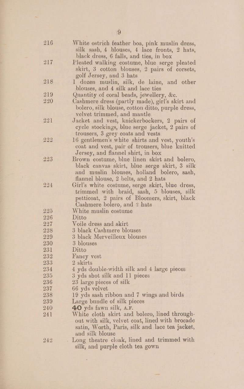 White ostrich feather boa, pink muslin dress, silk sash, 4 blouses, 4 lace fronts, 2 hats, black dress, 6 falls, and ties, in box Pleated walking costume, blue serge pleated skirt, 3 cotton blouses, 2 pairs of corsets, golf Jersey, and 3 hats 1 dozen muslin, silk, de laine, and other blouses, and 4 silk and lace ties Quantity of coral beads, jewellery, &amp;c. Cashmere dress (partly made), girl’s skirt and bolero, silk blouse, cotton ditto, purple dress, velvet trimmed, and mantle Jacket and vest, knickerbockers, 2 pairs of cycle stockings, blue serge jacket, 2 pairs of trousers, 3 grey coats and vests 16 gentlemen’s white shirts and vest, youth’s coat. and vest, pair of trousers, blue knitted Jersey, and flannel shirt, in box Brown costume, blue linen skirt and bolero, black canvas skirt, blue serge skirt, 3 silk and muslin blouses, holland bolero, sash, flannel blouse, 2 belts, and 2 hats Girl’s white costume, serge skirt, blue dress, trimmed with braid, sash, 5 blouses, silk petticoat, 2 pairs of Bloomers, skirt, black Cashmere bolero, and 2 hats White muslin costume Ditto Voile dress and skirt 3 black Cashmere blouses 3 black Merveilleux blouses 3 blouses Ditto Fancy vest 2 skirts ‘ yds double-width silk and 4 large pieces 3 yds shot silk and 11 pieces 23 large pieces of silk 66 yds velvet 19 yds sash ribbon and 7 wings and birds Large bundle of silk pieces 40O yds fawn silk, A.F. White cloth skirt and bolero, lined through- out with silk, velvet coat, lined with brocade satin, Worth, Paris, silk and lace tea jacket, and silk blouse | . Long theatre cloak, lined and trimmed with silk, and purple cloth tea gown