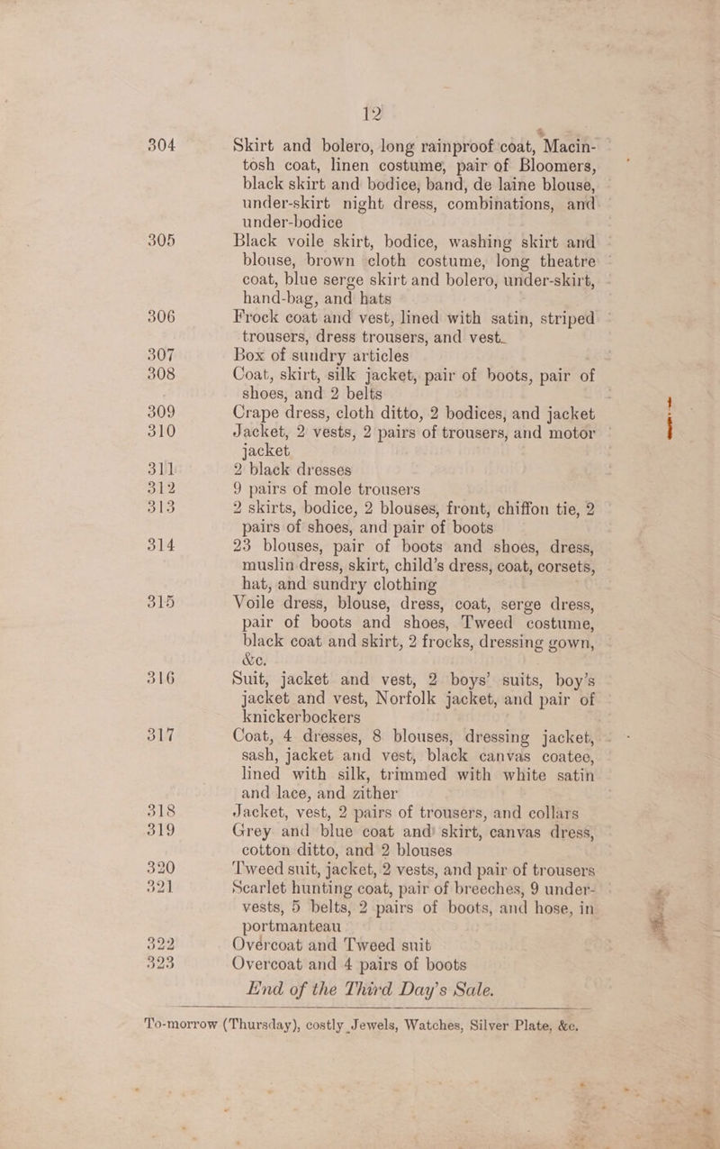 304 Skirt and bolero, long rainproof coat, Macin- tosh coat, linen costume, pair of Bloomers, black skirt and bodice, band, de laine blouse, under-bodice blouse, brown cloth costume, long theatre coat, blue serge skirt and bolero, under-skirt, hand-bag, and hats trousers, dress trousers, and vest. Box of sundry articles shoes, and 2 belts jacket 2 black dresses 9 pairs of mole trousers 2 skirts, bodice, 2 blouses, front, chiffon tie, 2 pairs of shoes, and pair of boots 23 blouses, pair of boots and shoes, dress, muslin dress, skirt, child’s dress, coat, corsets, hat, and sundry clothing Voile dress, blouse, dress, coat, serge dress, pair of boots and shoes, Tweed costume, black coat and skirt, 2 frocks, dressing gown, &amp;e. Suit, jacket and vest, 2 boys’ suits, boy’s jacket and vest, Norfolk jacket, and pair of knickerbockers Coat, 4 dresses, 8 blouses, dressing jacket, sash, jacket and vest, black canvas coatee, lined with silk, trimmed with white satin and lace, and zither Jacket, vest, 2 pairs of trousers, and collars Grey and blue coat and skirt, canvas dress, cotton ditto, and 2 blouses ‘Tweed suit, jacket, 2 vests, and pair of trousers Scarlet hunting coat, pair of breeches, 9 under- vests, 5 belts, 2 pairs of boots, and hose, in portmanteau Overcoat and Tweed suit Overcoat and 4 pairs of boots End of the Third Day’s Sale.