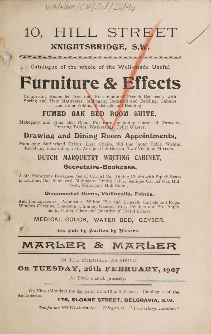 KNIGHTSBRIDGE, S.W » Catalogue of the whole of the Well-i Furnitu Comprising Enamelled Iron an Spring and Hair Mattresses, M and other Folding FUMED OAK BE Mahogany and other Bed Room Furni Dressing Tables, Washsta Drawing and Dining Room Appointments, ‘Mahogany Sutherland Tables. Easy Chairs, Old Lac Japan Table. Walnut Revolving Book-table, a 3ft. Antique Oak Bureau, Two Venetian Mirrors, DUTCH MARQUETRY WRITING CABINET, Secretaire-Bookcase, nd ‘Bedding, ROOM SUITE, re Fincluding Chests of Drawers, s, Toilet Glasses, nt ~ A 6ft. Mahogany Bookcase, Set of Carved Oak Dining Chairs with Squab Seats in Leather, Oak Sideboard, Mahogany Dining Table, Antique Carved Oak Hal Seat, Mahogany Hall Stand, Ornamental Items, Violincello, Prints, And Photogravures; Axminster, Wilton Pile and Brussels Carpets and Rugs, Window Curtains, Linoleum, Chimney Glasses, Brass Fenders and Fire Imple- ments, China, Glass and Quantity of Useful Effects. MEDICAL COUCH, WATER BED, GEYSER. Va Jor Sale by Auction by Messrs. MARLER &amp; ON THE PREMISES, AS ABOVE, On TUESDAY, 20th FEBRUARY, 19007 At TWO o'clock precisely. - lear vtec ee ek SIRNA = Py ras EET aH GLE ir Pe irre mt atm aes Oe by On View (Monday) the day prior from 10 to 5 o’clock. Catalogu2s of the Auctioneers, ai 176, SLOANE STREET, BELGRAVIA, S.W. Telephone 100 Westminster. Telegrams: ‘‘ Transitory, London.’’