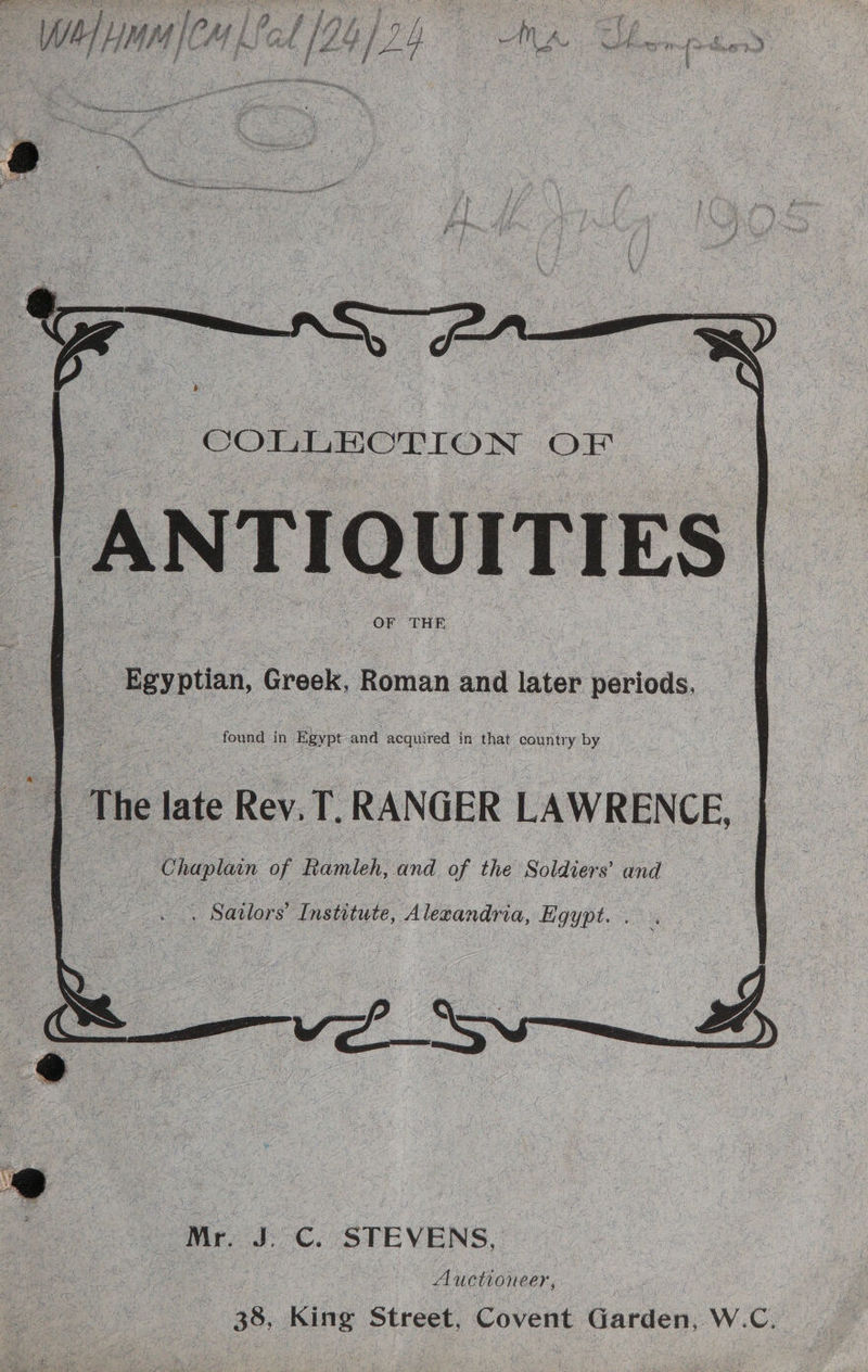 COLLECTION OF. ANTIQUITIES OF THE Egyptian, Greek, Roman and later periods, The late Rev. T,. RANGER LAWRENCE, Chaplain of Ramleh, and of the Soldiers’ and . Sailors’ Institute, Alexandria, Egypt. . | Ss : — af Mr. J. C. STEVENS, Auctioneer, 38, King Street, Covent Garden, W.C.