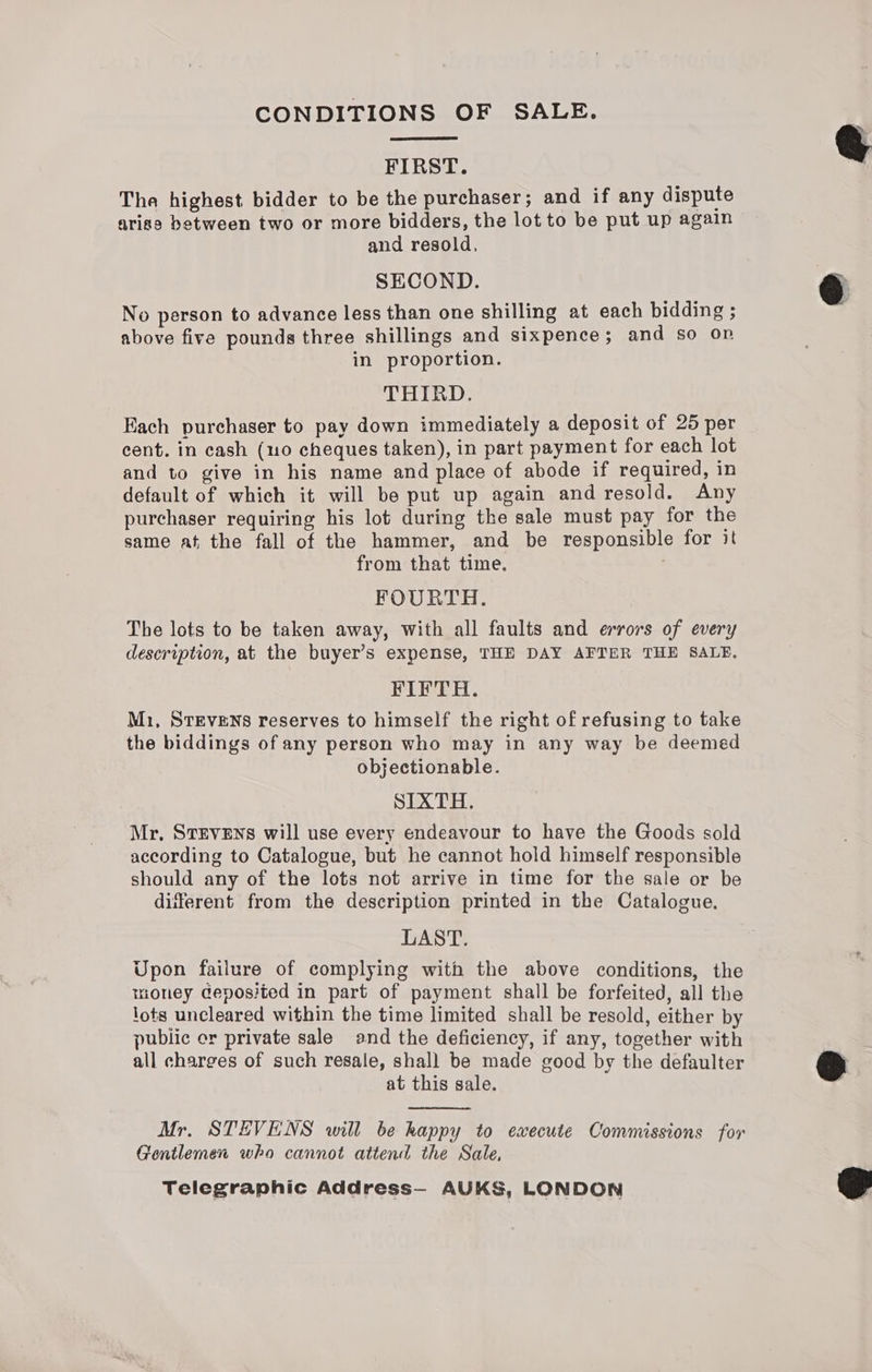 CONDITIONS OF SALE. FIRST. The highest bidder to be the purchaser; and if any dispute arisa between two or more bidders, the lot to be put up again and resold, SECOND. No person to advance less than one shilling at each bidding ; above five pounds three shillings and sixpence; and so op in proportion. THIRD. Each purchaser to pay down immediately a deposit of 25 per cent. in cash (uo cheques taken), in part payment for each lot and to give in his name and place of abode if required, in default of which it will be put up again and resold. Any purchaser requiring his lot during the sale must pay for the same at, the fall of the hammer, and be responsible for it from that time. FOURTH. The lots to be taken away, with all faults and errors of every description, at the buyer’s expense, THE DAY AFTER THE SALE, FIFTH. Mi, STEVENS reserves to himself the right of refusing to take the biddings of any person who may in any way be deemed objectionable. SIXTH. Mr, Stevens will use every endeavour to have the Goods sold according to Catalogue, but he cannot hold himself responsible should any of the lots not arrive in time for the sale or be different from the description printed in the Catalogue. LAST. Upon failure of complying with the above conditions, the money deposited in part of payment shall be forfeited, all the lots uncleared within the time limited shall be resold, either by public er private sale and the deficiency, if any, together with all charges of such resale, shall be made good by the defaulter at this sale. Mr. STEVENS will be happy to execute Commissions for Gentlemen who cannot attend the Sale, Telegraphic Address— AUKS, LONDON e