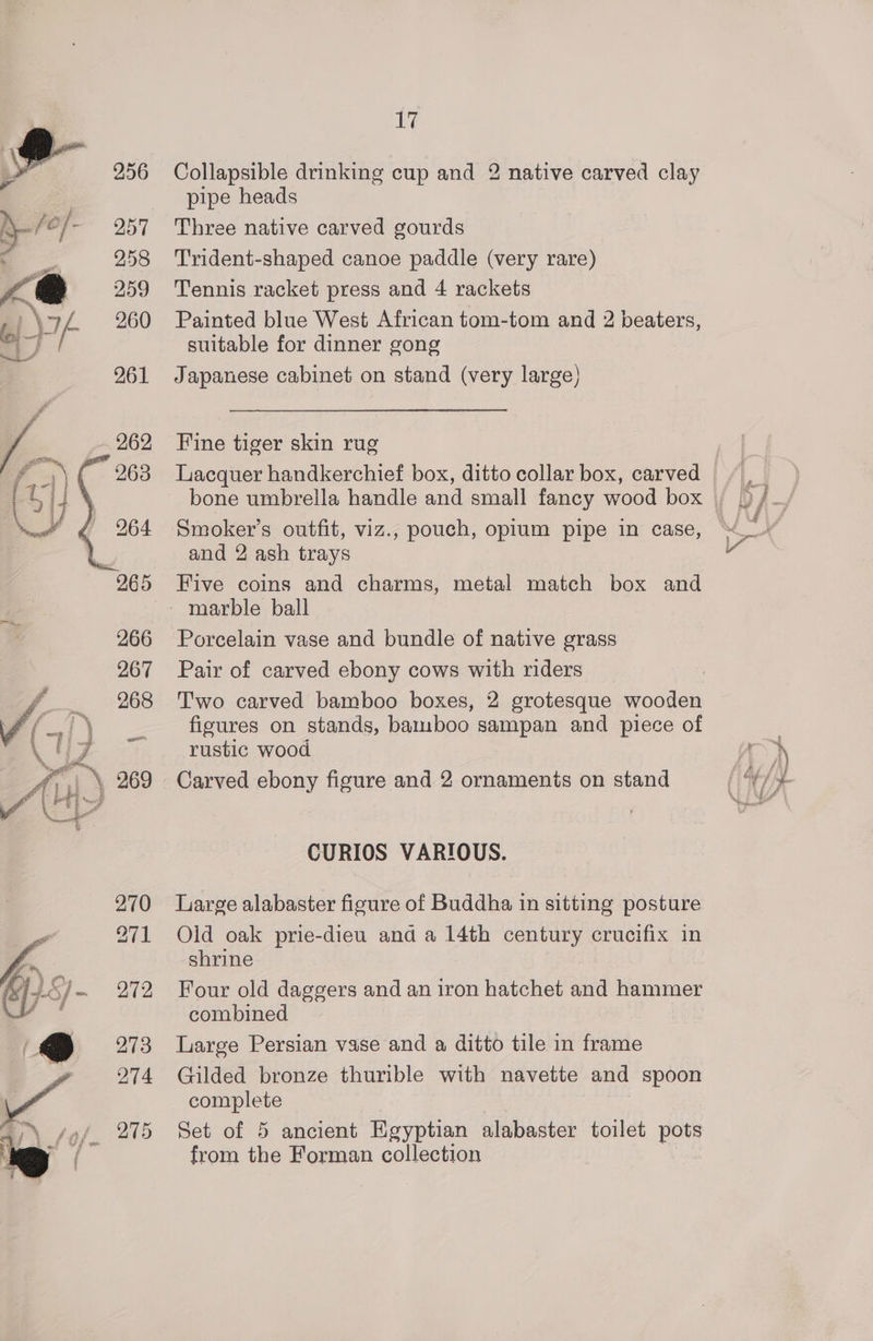 Collapsible drinking cup and 2 native carved clay pipe heads Three native carved gourds T'rident-shaped canoe paddle (very rare) Tennis racket press and 4 rackets Painted blue West African tom-tom and 2 beaters, suitable for dinner gong Japanese cabinet on stand (very large) Fine tiger skin rug Lacquer handkerchief box, ditto collar box, carved Smoker’s outfit, viz., pouch, opium pipe in case, and 2 ash trays marble ball Porcelain vase and bundle of native grass Pair of carved ebony cows with riders Two carved bamboo boxes, 2 grotesque wooden figures on stands, bamsboo sampan and piece of rustic wood Carved ebony figure and 2 ornaments on stand CURIOS VARIOUS. Large alabaster figure of Buddha in sitting posture Olid oak prie-dieu and a 14th century crucifix in shrine Four old daggers and an iron hatchet and hammer combined Large Persian vase and a ditto tile in frame Gilded bronze thurible with navette and spoon complete Set of 5 ancient Egyptian alabaster toilet pots from the Forman collection