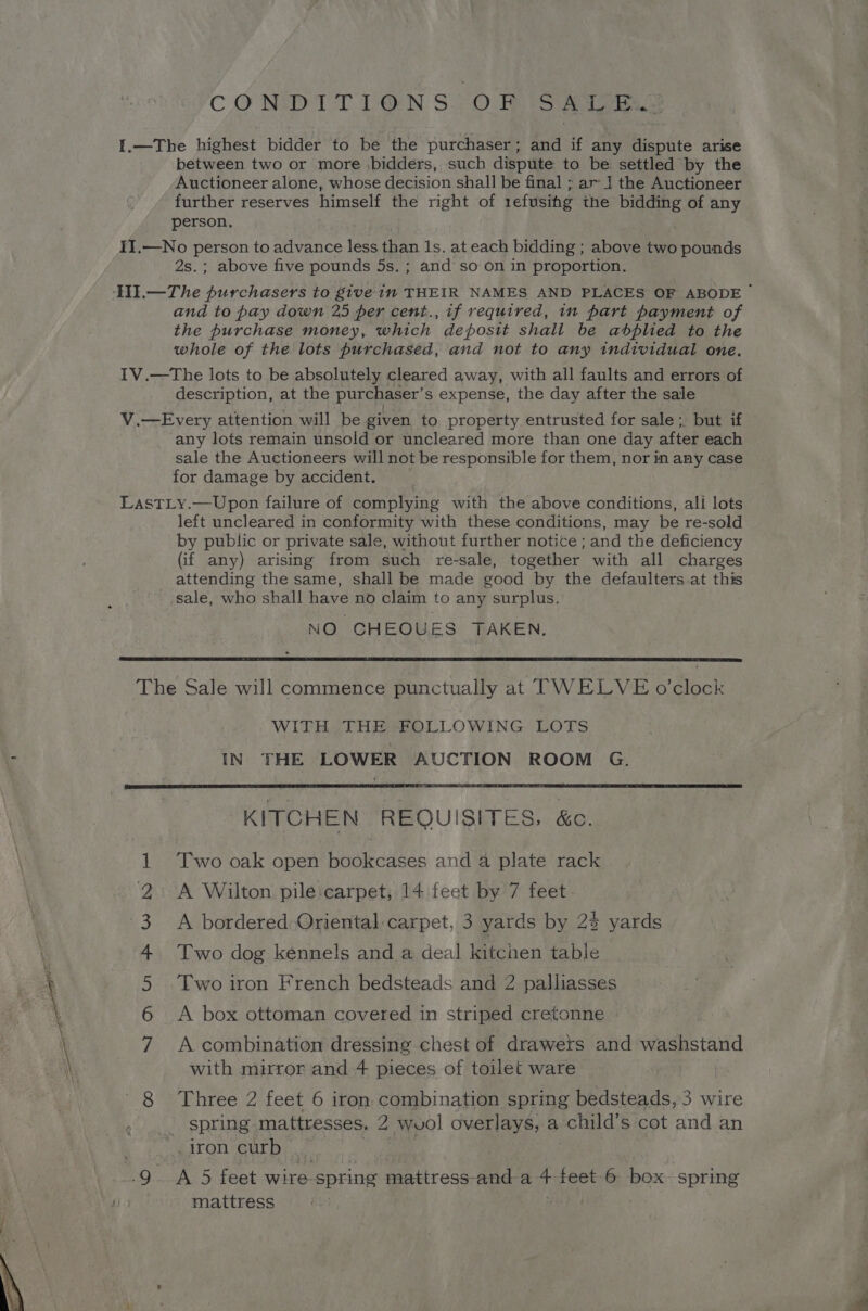 — CONDITIONS: OF SKIES I.—The highest bidder to be the purchaser; and if any dispute arise between two or more bidders, such dispute to be settled by the Auctioneer alone, whose decision shall be final ; ar 1 the Auctioneer further reserves himself the right of 1efusihg the bidding of any person. IT.—No person to advance less than 1s, at each bidding ; above two pounds 2s.; above five pounds 5s, ; and so on in proportion. and to pay down 25 per cent., if required, in part payment of the purchase money, which deposit shali be abplied to the whole of the lots purchased, and not to any individual one. IV.—The lots to be absolutely cleared away, with all faults and errors of description, at the purchaser’ s expense, the day after the sale V.—Every attention will be given to property entrusted for sale ;, but if any lots remain unsold or uncleared more than one day after each sale the Auctioneers will not be responsible for them, nor in any case for damage by accident. LastLy.—Upon failure of complying with the above conditions, ali lots left uncleared in conformity with these conditions, may be re-sold by public or private sale, without further notice ; and the deficiency (if any) arising from such re-sale, together with all charges attending the same, shall be made good by the defaulters at this _ sale, who shall have no claim to any surplus. NO CHEOUES TAKEN. The Sale will commence punctually at TWELVE o'clock WITH.THE FOLLOWING LOTS IN THE LOWER AUCTION ROOM G. KITCHEN REQUISITES, &amp;c. Two oak open bookcases and a plate rack A bordered: Oriental:carpet, 3 yards by 23 yards Two dog kennels and a deal kitchen table Two iron French bedsteads and 2 palliasses A box ottoman covered in striped cretonne SID AP WDHD A combination dressing chest of drawets and washstand 8 Three 2 feet 6 iron combination spring bedsteads, 3 wire | spring. mattresses. 2 wvol overlays, a child’ s cot and an _iron curb | 9 A 5 feet wire- spring mattress-and a 4 feet 6 box spring mattress (Se!