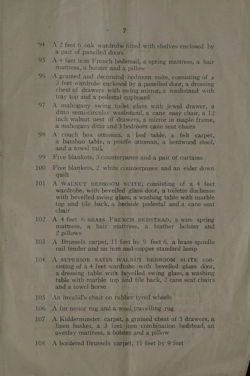 S95 96 97 103 104 105 106 107 7: A 2 feet 6 oak w ardrobe’ fitted with shelves enclosed by a pair of panelled doors A + feet iron French bedstead, a spring mattress, a hair mattress, a bolster and a pillow 3 feet wardrobe enclosed by a panelled door, a dressing chest of drawers with swing mirror, a washstand with tray top and a pedestal cupboard A mahogany swing. toilet glass with pees: drawer, a ditto semi-circular washstand, a cane easy chair, a 12 inch walnut nest of drawers, a mirror in maple frame, a mahogany ditto and 3 bedroom cane seat chairs A couch box ottoman, a ‘bed ‘table, a felt carpet, a bamboo table, a pouffe ottoman, a bentwood stool, and a towel rail, Five blankets, 3 counterpanes‘and a pair of curtains Five blankets, 2 white counterpanes and an eider down quilt A WALNUT BEDROOM SUITE, consisting of a 4 feet wardrobe, with bevelled glass door, a toilette duchesse with bevelled swing glass, a’washing table with marble top and tile back, a bedside pede and a cane seat chair A 4 feet 6 BRASS. FRENCH BEDSTEAD, a wire spring mattress, a hair mattress, a feather bolster and 2 pillows A Brussels carpet, 11 Fant by 9 feet 6, a brass spindle rail fender and an iron and copper standard lamp sisting of a 4 feet wardrobe with bevelled glass door, — a dressing table with bevelled a a glass, a washing table with marble top and tile back, 2 cane seat ig: Te and a towel horse { mt An invalid’s chair on tubber’ ty red wheels A fur motor rug and.a wool, trav elling rug A Kidderminster carpet, a grained chest of 5 drawers, a linen basket, . a.3, feet iron ;combination. bedstead, an overlay mattress, a bolster. and a pillow