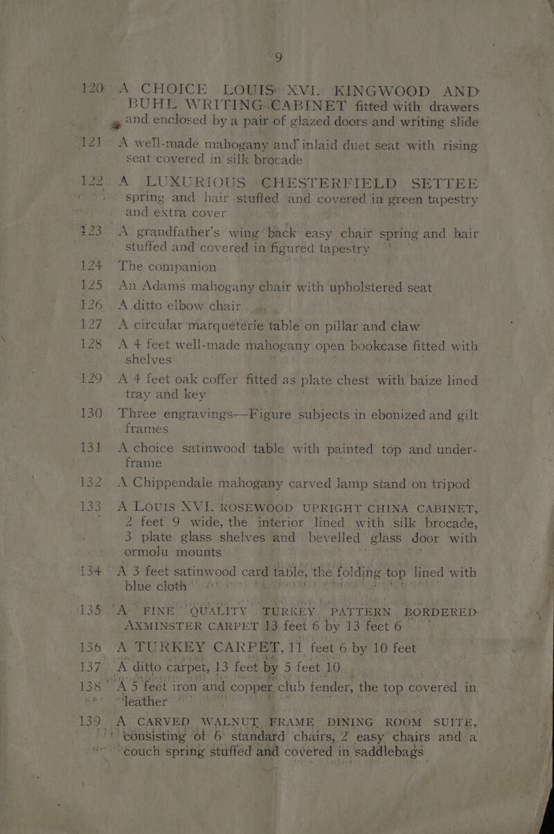 120 4 ‘A’ CHOICE LOWISt XVI. KINGWOOD. AND 3UHL WRITING: CABINET fitted with drawers A well-made mahogany had inlaid duet seat with rising seat covered in silk brocade A LUXURIOUS ‘CHESTERFIELD SETTEE spring and hair stuffed and covered in green tapestry and extra cover A grandfather's wing back easy chair spring and hair stuffed and covered in figured tapestry The companion An Adams mahogany chair with upholstered seat A ditto elbow chair A circular marqueterie table on pillar and claw A 4 feet well-made mahogany open bookcase fitted with shelves A 4 feet oak coffer fitted as plate chest with baize lined tray and key Three engravings—Figure subjects in ebonized and gilt frames A choice satinwood table with painted top and under- frame A Chippendale mahogany carved lamp stand on tripod - Louis XVI. ROSEWOOD UPRIGHT CHINA CABINET,,. 2 feet 9 wide, the interior lined with silk brocade, 3 plate glass shelves and bevelled glass door with ormolu mounts A 3 feet satinw ood a table, the fol ding top lined with blue cloth *’ VAC ORINE nine Piet -PATTERN | BORDERED: AXMINSTER CARPET 13 feet 6 by 13 feet 6 A TURKEY CARPET, 11 feet 6 by 10 feet A5 5 feet 3 iron and copper club fender, the top covered in feather ~° | A CARVED WALNUT. FRAME DINING ROOM SUITE, ~¢ouch spring stuffed and covered in, saddlebags: