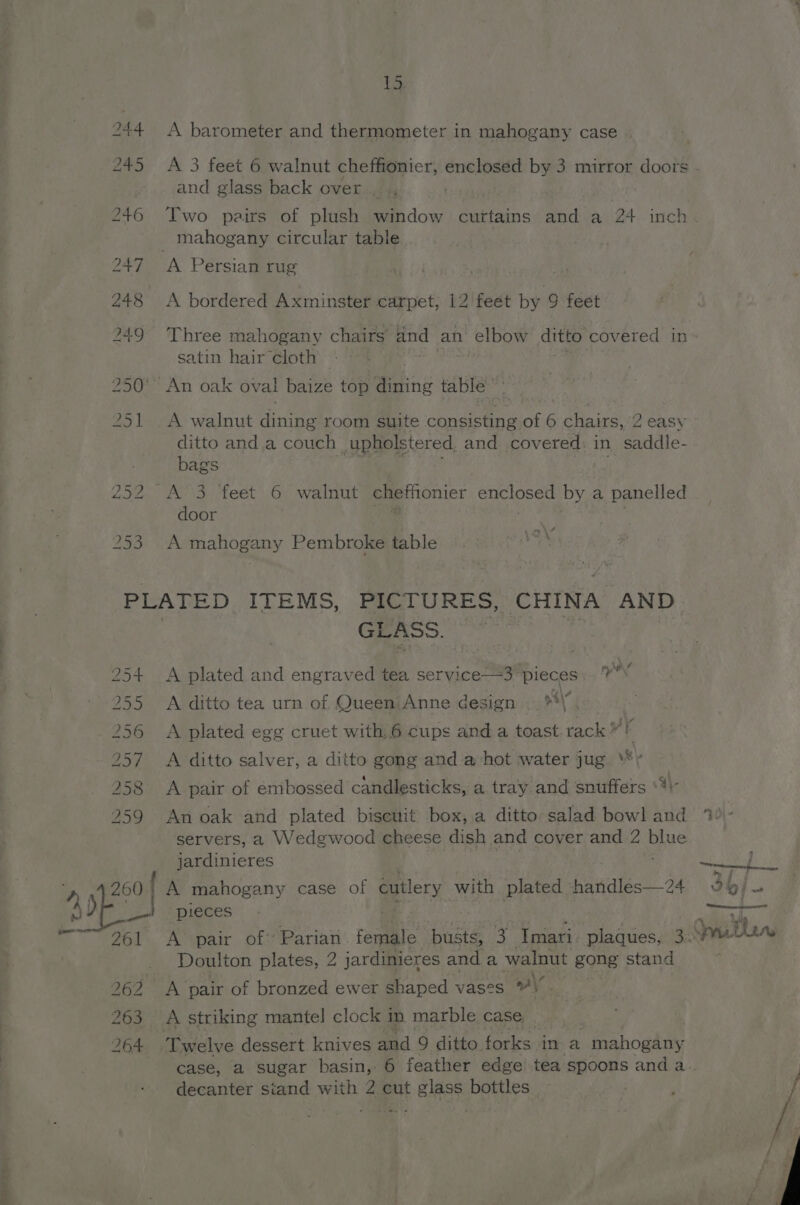 40 15 A barometer and thermometer in mahogany case and glass back over ..., ) Two pairs of plush window curtains and a 24 inch A Persian rug | A bordered Axminster carpet, 12 feet by 9 feet Three mahogany chairs’ and an elbow ditto covered in satin hair cloth A walnut dining room suite consisting of 6 chairs, 2 easy ditto and. a couch upholstered, and covered: in saddle- bags am Bee | door A mahogany Pembroke table Cay OF Nona Oe CO NT Ov G+ Sythe SESS. -'bSieeI> Gn WO GLASS. A plated and engraved tea soryiceeatbieces yy’ A ditto tea urn of Queen Anne design — **\. A plated egg cruet with. 6 cups and a toast. rack as A ditto salver, a ditto gong and a hot water jug \*y A pair of embossed candlesticks, a tray and snuffers ‘# An oak and plated biseuit box, a ditto salad bowl and servers, a Wedgwood cheese dish and cover and 2 me jardinieres A mahogany case of cutlery with plated handles—24 261 263 264 Doulton plates, 2 jardinieres anda walnut gong stand A pair of bronzed ewer shaped vases \ | | decanter siand with 2 cut glass bottles
