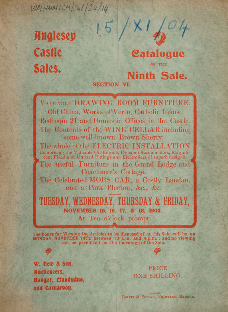 Anglesey / Castile —_- Cataloaue RUSE es, Ninth Sale. _? SECTION VI. Vane ABLE DRAWING: peat FURNITURE. Old China, Works of: Vertu, Catholic Items. t Bedroom 21 and Domestic Offices inthe. Castle. The Sontents of the WINE CELLAR including | ‘some well-known Brown Sherry. The hoke of the ELECTRIC INSTALLATION Comprising the Valuable Oil: Engine, Dynamo Accumulators, Magnifi- “cent Fixed and Unifixed Fittings and Electroliers of superb designs. [The | useftl Furniture in the Grand Lodge and § ~ Coachman’s Cottage. | the Eélehrated MORS CAR, a Costly Landau, | and a: Park Phieton, &amp;e.; &amp;e. J rusoay WEDNESDAY, THURSDAY. &amp; FRIDAY, NOVEMBER. IS, 16, I7, &amp; 18, 1904, At Ten ae og ponee ‘The kid ae roe Viewing the Articles to be disposed of at this. Sale-will be on ~ MONDAY, NOVEMBER 14th, between’ 10 a.m. and 4.p.m.°; and no viewing ~ = ean be permitted on the mornings of the Sale. : 'W. Dew &amp; Son, Huctioncers,. PRIC ONE SHILLING. Jarvis &amp; -Fosrer, Priwrers, Bangor.