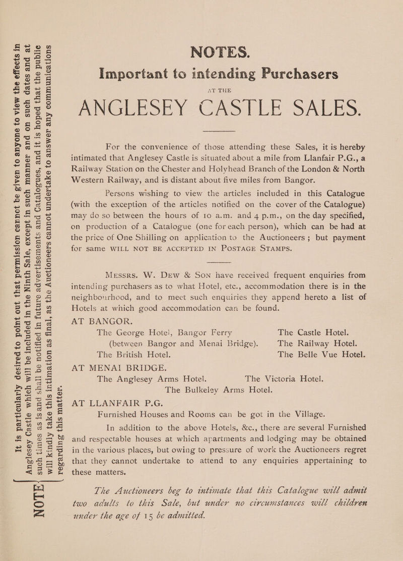It is particularly desired to point out that permission cannot be given to anyone to view the effects in Anglesey Castle which wil] be included in the Ninth Sale, except in such manner and on such dates and at such times as isand shall be notified in future advertisements and Catalogues, and it is hoped that the publie will kindly take this intimation as final, as the Auctioneers cannot undertake to answer any communications regarding this matter. NOTE NOTES. Important to intending Purchasers AT THE ANGLESEY CASILE SALES. For the convenience of those attending these Sales, it is hereby intimated that Anglesey Castle is situated about a mile from Llanfair P.G., a Railway Station on the Chester and Holyhead Branch of the London &amp; North Western Railway; and is distant about five miles from Bangor. Persons wishing to view the articles included in this Catalogue (with the exception of the articles notified on the cover of the Catalogue) may do so between the hours of 10 a.m. and 4 p.m., on the day specified, on production of a Catalogue (one foreach person), which can be had at the price of One Shilling on application to the Auctioneers; but payment for same WILL NOT BE ACCEPTED IN POSTAGE STAMPS. Messrs. W. DEw &amp; SON have received frequent enquiries from intending purchasers as to what Hotel, etc., accommodation there is in the neighbourhood, and to meet such enquiries they append hereto a list of Hotels at which good accommodation can be found. AT BANGOR. The George Hotei, Bangor Ferry The Castle Hotel. (between Bangor and Menai Bridge). The Railway Hotel. The British Hotel. The Belle Vue Hotel. AT MENAT BRIDGE. The Anglesey Arms Hotel. The Victoria Hotel. The Bulkeley Arms Hotel. AT LLANFAIR P.G. Furnished Houses and Rooms can be got in the Village. In addition to the above Hotels, &amp;c., there are several Furnished and respectable houses at which apartments and lodging may be obtained in the various places, but owing to pressure of work the Auctioneers regret that they cannot undertake to attend to any enquiries appertaining to these matters. The Auctioneers beg to intimate that this Catalogue will admit two adults to this Sale, but under no ctrcumstances will children under the age of 15 be admitted.