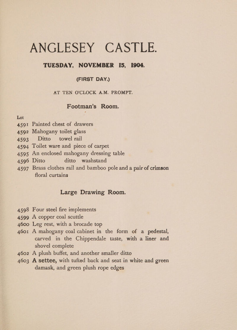 ANGLEOLY CASLLE. TUESDAY, NOVEMBER I5, 1904. (FIRST DAY.) AT TEN O'CLOCK A.M. PROMPT. Footman’s Room. 4591 Painted chest of drawers 4592 Mahogany toilet glass 4593 #&amp;£Ditto towel rail 4594 Toilet ware and piece of carpet 4595 An enclosed mahogany dressing table 4596 Ditto ditto washstand 4597 Brass clothes rail and bamboo pole and a pair of crimson floral curtains Large Drawing Room. 4598 Four steel fire implements 4599 A copper coal scuttle 4600 Leg rest, with a brocade top 4601 A mahogany coal cabinet in the form of a pedestal, carved in the Chippendale taste, with a liner and shovel complete 4602 A plush buffet, and another smaller ditto 4603 A settee, with tufted back and seat in white and green damask, and green plush rope edges