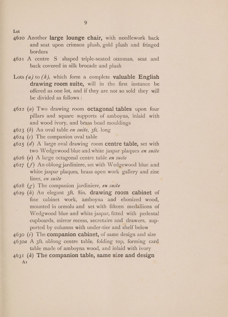 4620 Another large lounge chair, with needlework back and seat upon crimson plush, gold plush and fringed borders 4621 A centre S_ shaped triple-seated ottoman, seat and back covered in silk brocade and plush Lots (a) to (2), which form a complete valuable English drawing room suite, will in the first instance be offered as one lot, and if they are not so sold they will be divided as follows : 4622 (a) Two drawing room octagonal tables upon four pillars and square supports of amboyna, inlaid with and wood ivory, and brass bead mouldings 4623 (6) An oval table ex suzte, 3ft. long 4624 (c) The companion oval table 4625 (d) A large oval drawing room centre table, set with two Wedgewood blue and white jaspar plaques ex suzte 4626 (e) A large octagonal centre table en suzte 4627 (f) Anoblong jardiniere, set with Wedgewood blue and white jaspar plaques, brass open work gallery and zinc liner, e2 suzte | 4628 (g¢) The companion jardiniere, en suzte 4629 (4) An elegant 3ft. 8in. drawing room cabinet of fine cabinet work, amboyna and ebonized wood, mounted in ormolu and set with fifteen medallions of Wedgwood blue and white jaspar, fitted with pedestal cupboards, mirror recess, secretaire and drawers, sup- ported by columns with under-tier and shelf below 4630 (z) The companion cabinet, of same design and size 4630a A 3ft. oblong centre table, folding top, forming card table made of amboyna wood, and inlaid with ivory 4631 (4) The companion table, same size and design AI