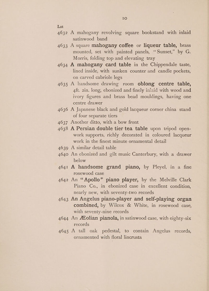 IO Lot 4632 A mahogany revolving square bookstand with inlaid satinwood band 4633 A square mahogany coffee or liqueur table, brass mounted, set with painted panels, ‘‘ Sunset,” by G. Morris, folding top and elevating tray 4634 A mahogany card table in the Chippendale taste, lined inside, with sunken counter and candle pockets, on carved cabriole legs 4635 A handsome drawing room oblong centre table, Aft. 2in. long, ebonized and finely inlaid with wood and ivory figures and brass bead mouldings, having one centre drawer 4636 A Japanese black and gold lacqueur corner china stand of four separate tiers 4637 Another ditto, with a bow front 4638 A Persian double tier tea table upon tripod open- work supports, richly decorated in coloured lacqueur work in the finest minute ornamental detail 4639 A similar detail table 4640 An ebonized and gilt music Canterbury, with a drawer below 4641 A handsome grand piano, by Pleyel, in a fine rosewood case 4642 An “Apollo” piano player, by the Melville Clark Piano Co., in ebonized case in excellent condition, nearly new, with seventy-two records 4643 An Angelus piano-player and self-playing organ combined, by Wilcox &amp; White, in rosewood case, with seventy-nine records 4644 An A®olian pianola, in satinwood case, with eighty-six records 4645 A tall oak pedestal, to contain Angelus records, ornamented with floral lincrusta