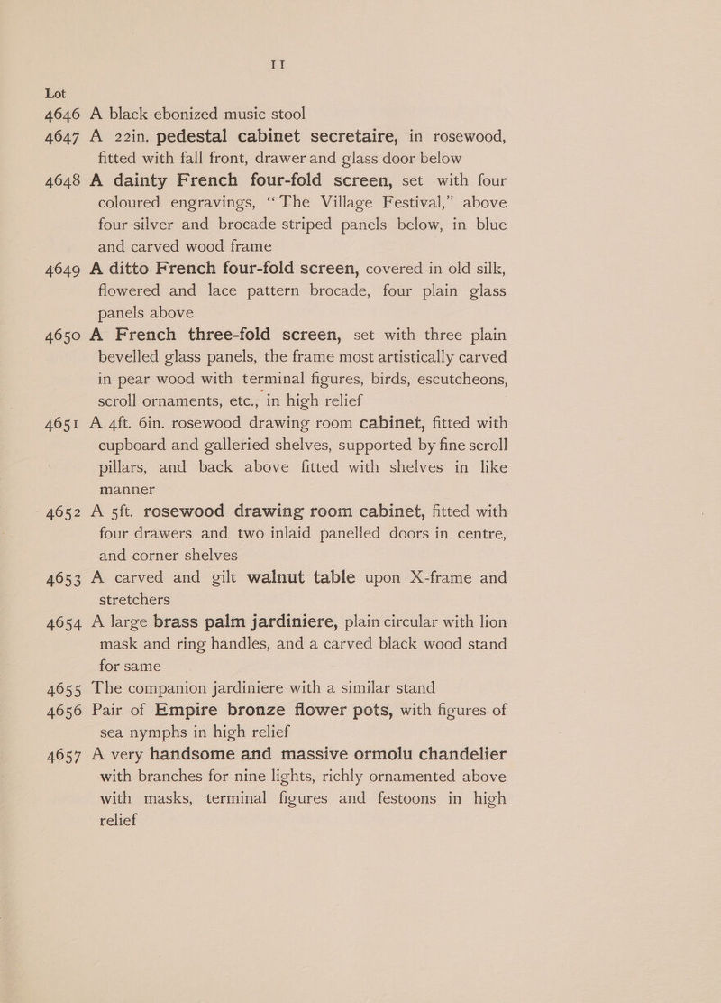 4646 4647 4648 4649 4650 4651 4652 4653 4654 4655 4656 4057 If A black ebonized music stool A 22in. pedestal cabinet secretaire, in rosewood, fitted with fall front, drawer and glass door below A dainty French four-fold screen, set with four coloured engravings, “The Village Festival,” above four silver and brocade striped panels below, in blue and carved wood frame A ditto French four-fold screen, covered in old silk, flowered and lace pattern brocade, four plain glass panels above A French three-fold screen, set with three plain bevelled glass panels, the frame most artistically carved in pear wood with terminal figures, birds, escutcheons, scroll ornaments, etc., in high relief A 4ft. 6in. rosewood drawing room cabinet, fitted with cupboard and galleried shelves, supported by fine scroll pillars, and back above fitted with shelves in like manner A 5ft. rosewood drawing room cabinet, fitted with four drawers and two inlaid panelled doors in centre, and corner shelves A carved and gilt walnut table upon X-frame and stretchers A large brass palm jardiniere, plain circular with lion mask and ring handles, and a carved black wood stand for same The companion jardiniere with a similar stand Pair of Empire bronze flower pots, with figures of sea nymphs in high relief A very handsome and massive ormolu chandelier with branches for nine lights, richly ornamented above with masks, terminal figures and festoons in high relief