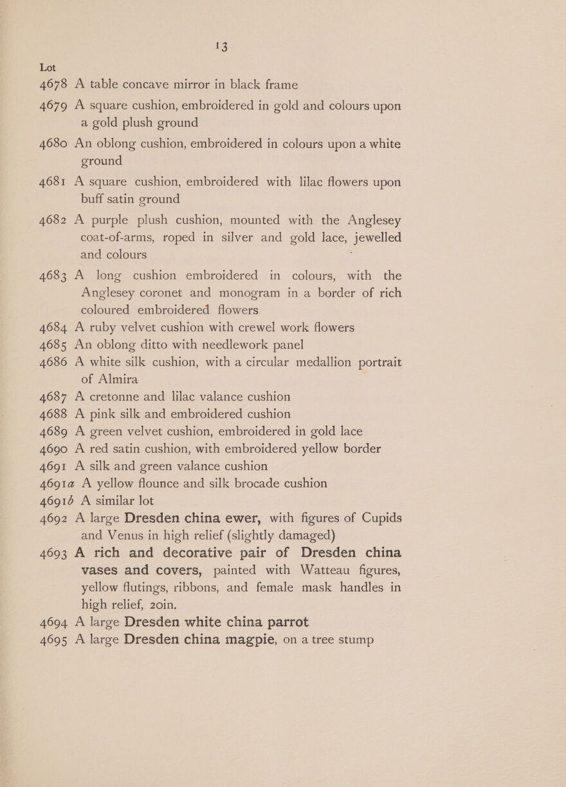 Lot 4678 A table concave mirror in black frame 4679 A square cushion, embroidered in gold and colours upon a gold plush ground 4680 An oblong cushion, embroidered in colours upon a white ground 4681 A square cushion, embroidered with lilac flowers upon buff satin ground 4682 A purple plush cushion, mounted with the Anglesey coat-of-arms, roped in silver and gold lace, jewelled and colours 4683 A long cushion embroidered in colours, with the Anglesey coronet and monogram in a border of rich coloured embroidered flowers 4684 A ruby velvet cushion with crewel work flowers 4685 An oblong ditto with needlework panel 4686 A white silk cushion, with a circular medallion portrait of Almira - 4687 A cretonne and lilac valance cushion 4688 A pink silk and embroidered cushion 4689 A green velvet cushion, embroidered in gold lace 4690 A red satin cushion, with embroidered yellow border 4691 A silk and green valance cushion 4691a A yellow flounce and silk brocade cushion 46916 A similar lot 4692 A large Dresden china ewer, with figures of Cupids and Venus in high relief (slightly damaged) 4693 A rich and decorative pair of Dresden china vases and covers, painted with Watteau figures, yellow flutings, ribbons, and female mask handles in high relief, 20in. 4694 A large Dresden white china parrot 4695 A large Dresden china magpie, on a tree stump