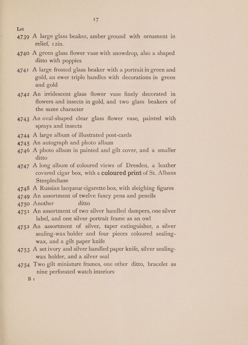 4739 4740 4741 4742 17 A large glass beaker, amber ground with ornament in relief, 12in. A green glass flower vase with snowdrop, also a shaped ditto with poppies A large frosted glass beaker with a portrait in green and gold, an ewer triple handles with decorations in green and gold An irridescent glass flower vase finely decorated in flowers and insects in gold, and two glass beakers of the same character An oval-shaped clear glass flower vase, painted with sprays and insects A large album of illustrated post-cards An autograph and photo album A photo album in painted and gilt cover, and a smaller ditto A long album of coloured views of Dresden, a leather covered cigar box, with a coloured print of St. Albans Steeplechase A Russian lacqueur cigarette box, with sleighing figures An assortment of twelve fancy pens and pencils Another ditto An assortment of two silver handled dampers, one silver label, and one silver portrait frame as an ow! An assortment of silver, taper extinguisher, a silver sealing-wax holder and four pieces coloured sealing- wax, and a gilt paper knife A setivory and silver handled paper knife, silver sealing- wax holder, and a silver seal Two gilt miniature frames, one other ditto, bracelet as nine perforated watch interiors