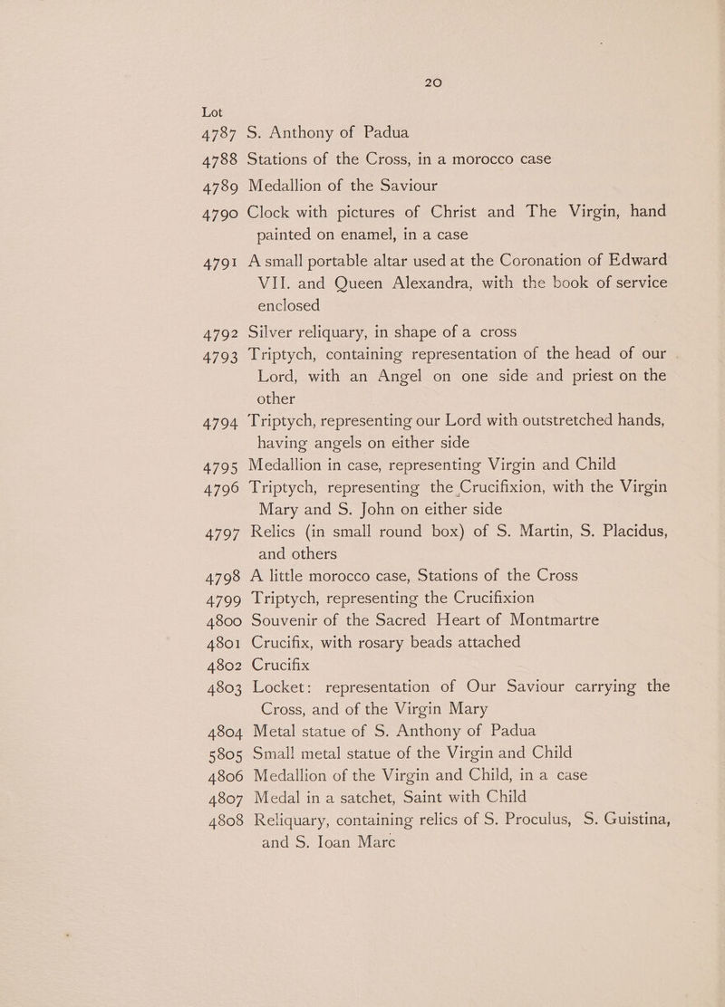 4737 4788 4789 4790 4791 4792 4793 4794 4795 4796 4797 4798 4799 4800 4801 4802 4803 4804 5805 4806 4807 4808 20 S. Anthony of Padua Stations of the Cross, in a morocco case Medallion of the Saviour Clock with pictures of Christ and The Virgin, hand painted on enamel, in a case A small portable altar used at the Coronation of Edward VII. and Queen Alexandra, with the book of service enclosed Silver reliquary, in shape of a cross Triptych, containing representation of the head of our . Lord, with an Angel on one side and priest on the other Triptych, representing our Lord with outstretched hands, having angels on either side Medallion in case, representing Virgin and Child Triptych, representing the Crucifixion, with the Virgin Mary and S. John on either side Relics (in small round box) of S. Martin, S. Placidus, and others A little morocco case, Stations of the Cross Triptych, representing the Crucifixion Souvenir of the Sacred Heart of Montmartre Crucifix, with rosary beads attached Crucifix Locket: representation of Our Saviour carrying the Cross, and of the Virgin Mary Metal statue of S. Anthony of Padua Smal! metal statue of the Virgin and Child Medallion of the Virgin and Child, in a case Medal in a satchet, Saint with Child Reliquary, containing relics of S. Proculus, S. Guistina, and S. Joan Marc