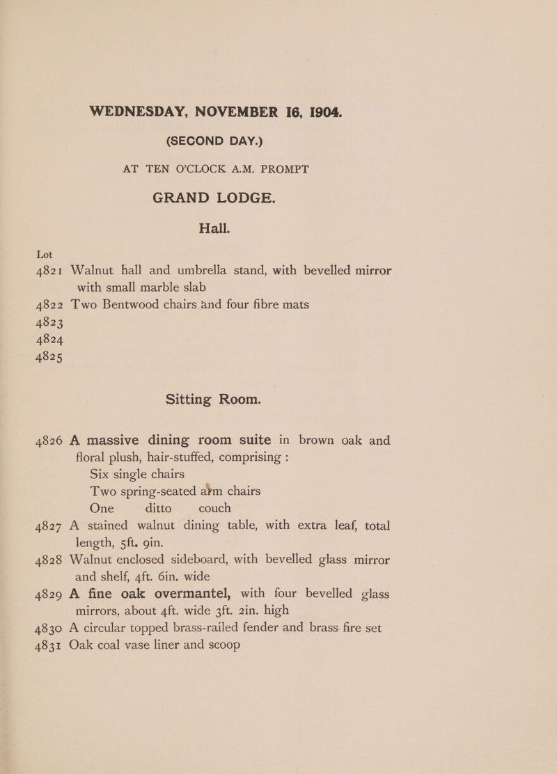 WEDNESDAY, NOVEMBER I6, 1904. (SECOND DAY.) AT TEN O’CLOCK A.M. PROMPT GRAND LODGE. Hail. Lot 4821 Walnut hall and umbrella stand, with bevelled mirror with small marble slab 4822 Two Bentwood chairs and four fibre mats 4823 4824 4825 Sitting Room. 4826 A massive dining room suite in brown oak and floral plush, hair-stuffed, comprising : Six single chairs Two spring-seated atm chairs One ditto couch 4827 A stained walnut dining table, with extra leaf, total length, 5ft. gin. 4828 Walnut enclosed sideboard, with bevelled glass mirror and shelf, aft. 6in. wide 4829 A fine oak overmantel, with four bevelled glass mirrors, about 4ft. wide 3ft. 2in. high 4830 A circular topped brass-railed fender and brass fire set 4831 Oak coal vase liner and scoop