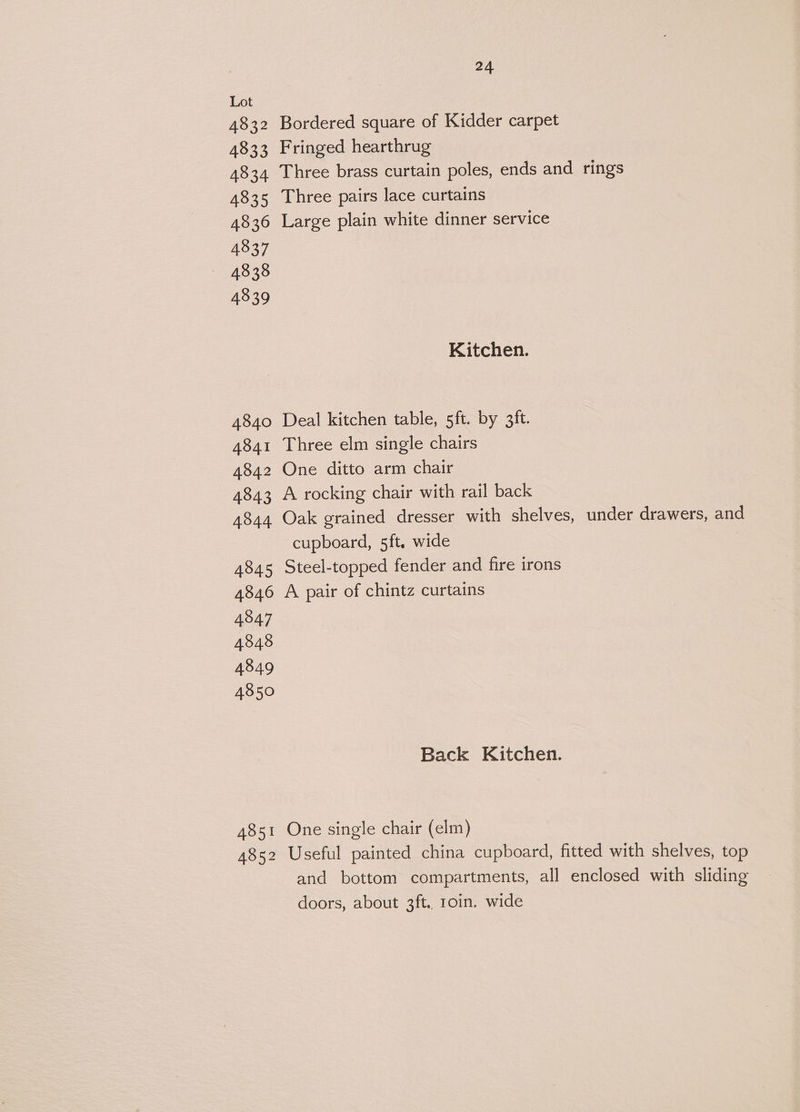 4832 4833 4834 4835 4836 4837 4838 4839 4840 4841 4842 4843 4844 4845 4846 4847 4848 4849 4850 4851 4852 24 Bordered square of Kidder carpet Fringed hearthrug Three brass curtain poles, ends and rings Three pairs lace curtains Large plain white dinner service Kitchen. Deal kitchen table, 5ft. by 3ft. Three elm single chairs One ditto arm chair A rocking chair with rail back Oak grained dresser with shelves, under drawers, and cupboard, 5ft. wide Steel-topped fender and fire irons A pair of chintz curtains Back Kitchen. One single chair (elm) Useful painted china cupboard, fitted with shelves, top and bottom compartments, all enclosed with sliding doors, about 3ft. 1oin. wide