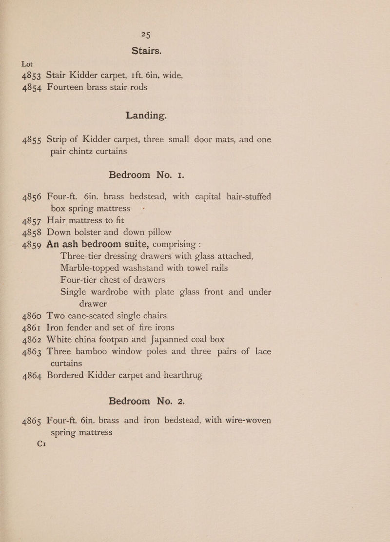 4853 4854 4855 4856 4857 4858 4859 4860 4861 4862 4863 4864 4865 C1 25 Stairs. Stair Kidder carpet, 1ft. 6in, wide, Fourteen brass stair rods Landing. Strip of Kidder carpet, three small door mats, and one pair chintz curtains Bedroom No. I. Four-ft. 6in. brass bedstead, with capital hair-stuffed box spring mattress Hair mattress to fit Down bolster and down pillow An ash bedroom suite, comprising : Three-tier dressing drawers with glass attached, Marble-topped washstand with towel rails Four-tier chest of drawers Single wardrobe with plate glass front and under drawer Two cane-seated single chairs Iron fender and set of fire irons White china footpan and Japanned coal box Three bamboo window poles and three pairs of lace curtains | Bordered Kidder carpet and hearthrug Bedroom No. 2. Four-ft. 6in. brass and iron bedstead, with wire-woven spring mattress