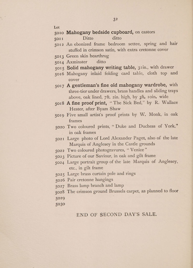 Lot 5010 Mahogany bedside cupboard, on castors 5011 Ditto ditto 5012 An ebonized frame bedroom settee, spring and hair stuffed in crimson satin, with extra cretonne cover 5013 Green skin hearthrug 5014 Axminster ditto sor5 Solid mahogany writing table, 31in., with drawer 5016 Mahogany inlaid folding card table, cloth top and cover 5017 A gentleman’s fine old mahogany wardrobe, with three-tier under drawers, brass handles and sliding trays above, oak lined, 7ft. 2in. high, by 3ft. roin. wide 5018 A fine proof print, ‘The Sick Bed,” by R. Wallace Hester, after Byam Shaw 5019 Five small artist's proof prints by W. Monk, in oak frames 5020 Two coloured prints, ‘‘ Duke and Duchess of York,” in oak frames 5021 Large photo of Lord Alexander Paget, also of the late Marquis of Anglesey in the Castle grounds 5022 Two coloured photogravures, ‘‘ Venice ” 5023 Picture of our Saviour, in oak and gilt frame 5024 Large portrait group of the late Marquis of Anglesey, etc., in gilt frame 5025 Large brass curtain pole and rings 5026 Pair cretonne hangings 5027 Brass lamp branch and lamp 5028 The crimson ground Brussels carpet, as planned to floor 5029 | 5030 END OF SECOND DAY’S SALE.