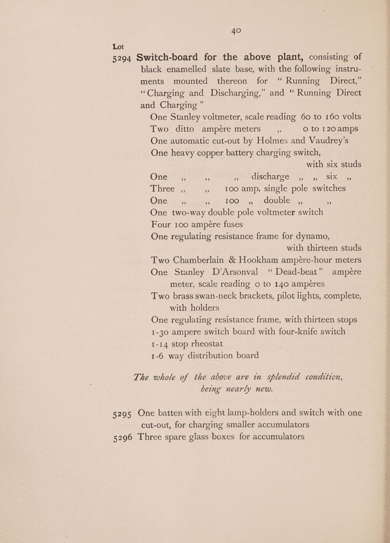 Lot 5294 Switch-board for the above plant, consisting of black enamelled slate base, with the following instru- ments mounted thereon for ‘ Running Direct,” “Charging and Discharging,” and “ Running Direct and Charging ” One Stanley voltmeter, scale reading 60 to 160 volts Two ditto ampere meters _,, o to 120amps One automatic cut-out by Holmes and Vaudrey’s One heavy copper battery charging switch, with six studs One __e, - if MECISCHATO OE, 9, Simin ehreces. , 1ooamp. single pole switches One _,, KT OD. ea fod bese 2 One two-way double pole voltmeter switch Four 100 ampere fuses One regulating resistance frame for dynamo, with thirteen studs Two Chamberlain &amp; Hookham ampére-hour meters One Stanley D’Arsonval ‘ Dead-beat” ampere meter, scale reading o to 140 amperes Two brass swan-neck brackets, pilot lights, complete, with holders One regulating resistance frame, with thirteen stops 1-30 ampere switch board with four-knife switch 1-14 stop rheostat 1-6 way distribution board The whole of the above are wn splendid conditzon, being nearly new. 5295 One batten with eight lamp-holders and switch with one cut-out, for charging smaller accumulators 5296 Three spare glass boxes for accumulators Pie 564%» “G~