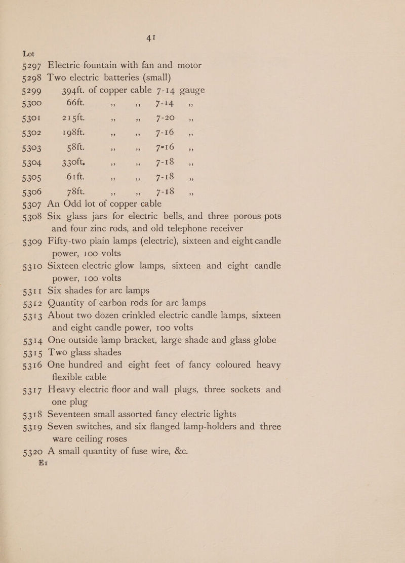 5297 5298 5299 5,300 5301 5302 5393 5304 5395 5306 5397 5308 53°09 (5310 Ratt 212 5313 5314 5315 5316 Sor? 5318 5319 5320 Er AI Electric fountain with fan and motor Two electric batteries (small) 394ft. of copper cable 7-14 gauge 66ft. a ey eee 215it. se re Fn QO? <. 198ft. ss gets SF BOY hu: 5 oft. ¢ Sk, Oj, 330ft. . ee PO, 9 6 rft. x arto. 7 St. rt pee on 5, An Odd lot of copper cable Six glass jars for electric bells, and three porous pots and four zinc rods, and old telephone receiver Fifty-two plain lamps (electric), sixteen and eight candle power, 100 volts Sixteen electric glow lamps, sixteen and eight candle power, 100 volts Six shades for arc lamps Quantity of carbon rods for arc lamps About two dozen crinkled electric candle lamps, sixteen and eight candle power, 100 volts One outside lamp bracket, large shade and glass globe Two glass shades One hundred and eight feet of fancy coloured heavy flexible cable Heavy electric floor and wall plugs, three sockets and one plug Seventeen small assorted fancy electric lights Seven switches, and six flanged lamp-holders and three ware ceiling roses A small quantity of fuse wire, &amp;c.