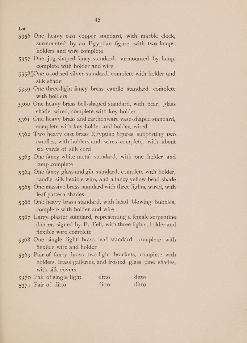 5356 007 5359 5360 5361 5362 ae 5364 5365 5366 5367 5308 5369 5370 5371 45 One heavy cast copper standard, with marble clock, surmounted by an Egyptian figure, with two lamps, holders and wire complete One jug-shaped fancy standard, surmounted by lamp, complete with holder and wire silk shade One three-light fancy brass candle standard, complete with holders One heavy brass bell-shaped standard, with pearl glass shade, wired, complete with key holder One heavy brass and earthenware vase-shaped standard, complete with key holder and holder, wired Two heavy cast brass Egyptian figures, supporting two candles, with holders and wires complete, with about six yards of silk cord One fancy white metal standard, with one holder and lamp complete One fancy glass and gilt standard, complete with holder, candle, silk flexible wire, and a fancy yellow bead shade One massive brass standard with three lights, wired, with leaf-pattern shades One heavy brass standard, with head blowing bubbles, complete with holder and wire Large plaster standard, representing a female serpentine dancer, signed by E. Tell, with three lights, holder and flexible wire complete One single light brass leaf standard, complete with flexible wire and holder Pair of fancy brass two-light brackets, complete with holders, brass galleries, and frosted glass pine shades, with silk covers Pair of single light ditto ditto Pair of ditto ditto ditto