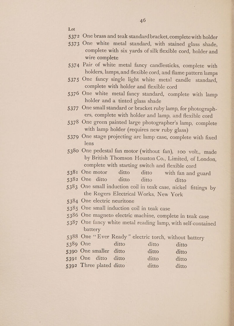 5372 5373 5374 5375 5376 5377 5378 5379 5380 5381 5382 5383 5384 5335 5356 53387 5388 5389 5399 5391 5392 46 One brass and teak standard bracket, complete with holder One white metal standard, with stained glass shade, complete with six yards of silk flexible cord, holder and wire complete Pair of white metal fancy candlesticks, complete with holders, lamps, and flexible cord, and flame pattern lamps One fancy single light white metal candle standard, complete with holder and flexible cord One white metal fancy standard, complete with lamp holder and a tinted glass shade One small standard or bracket ruby lamp, for photograph- ers, complete with holder and lamp, and flexible cord One green painted large photographer’s lamp, complete with lamp holder (requires new ruby glass) One stage projecting arc lamp case, complete with fixed lens One pedestal fan motor (without fan), 100 volt., made by British Thomson Houston Co., Limited, of London, complete with starting switch and flexible cord One motor ditto ditto with fan and guard One ditto ditto ditto ditto One small induction coil in teak case, nickel fittings by the Rogers Electrical Works, New York One electric neuritone One small induction coil in teak case One magneto electric machine, complete in teak case One fancy white metal reading lamp, with self-contained battery One “Ever Ready” electric torch, without battery One ditto ditto ditto One smaller ditto ditto ditto One ditto ditto ditto ditto Three plated ditto’ ditto ditto
